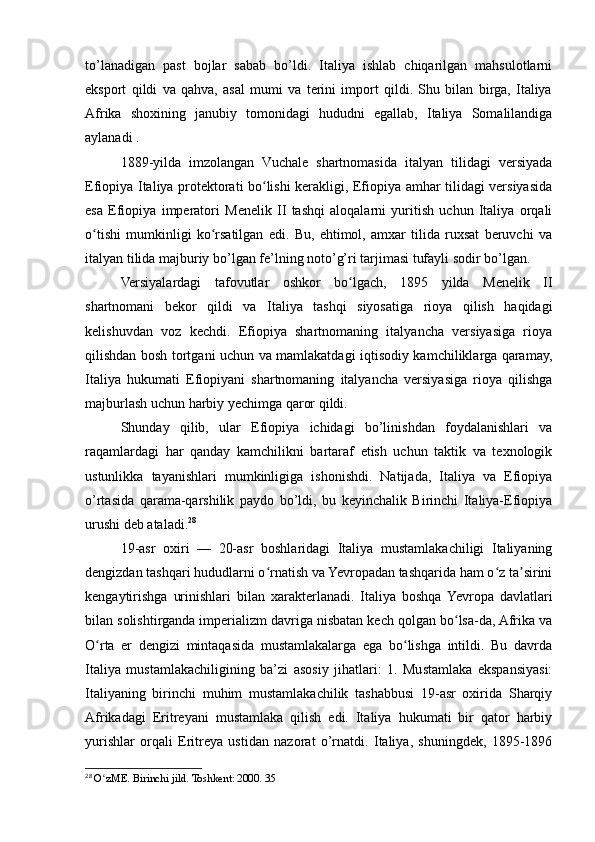 to’lanadigan   past   bojlar   sabab   bo’ldi.   Italiya   ishlab   chiqarilgan   mahsulotlarni
eksport   qildi   va   qahva,   asal   mumi   va   terini   import   qildi.   Shu   bilan   birga,   Italiya
Afrika   shoxining   janubiy   tomonidagi   hududni   egallab,   Italiya   Somalilandiga
aylanadi .
1889-yilda   imzolangan   Vuchale   shartnomasida   italyan   tilidagi   versiyada
Efiopiya Italiya protektorati bo lishi kerakligi, Efiopiya amhar tilidagi versiyasidaʻ
esa   Efiopiya   imperatori   Menelik   II   tashqi   aloqalarni   yuritish   uchun   Italiya   orqali
o tishi   mumkinligi   ko rsatilgan   edi.   Bu,   ehtimol,   amxar   tilida   ruxsat   beruvchi   va	
ʻ ʻ
italyan tilida majburiy bo’lgan fe’lning noto’g’ri tarjimasi tufayli sodir bo’lgan. 
Versiyalardagi   tafovutlar   oshkor   bo lgach,   1895   yilda   Menelik   II	
ʻ
shartnomani   bekor   qildi   va   Italiya   tashqi   siyosatiga   rioya   qilish   haqidagi
kelishuvdan   voz   kechdi.   Efiopiya   shartnomaning   italyancha   versiyasiga   rioya
qilishdan bosh tortgani uchun va mamlakatdagi iqtisodiy kamchiliklarga qaramay,
Italiya   hukumati   Efiopiyani   shartnomaning   italyancha   versiyasiga   rioya   qilishga
majburlash uchun harbiy yechimga qaror qildi. 
Shunday   qilib,   ular   Efiopiya   ichidagi   bo’linishdan   foydalanishlari   va
raqamlardagi   har   qanday   kamchilikni   bartaraf   etish   uchun   taktik   va   texnologik
ustunlikka   tayanishlari   mumkinligiga   ishonishdi.   Natijada,   Italiya   va   Efiopiya
o’rtasida   qarama-qarshilik   paydo   bo’ldi,   bu   keyinchalik   Birinchi   Italiya-Efiopiya
urushi deb ataladi. 28
19-asr   oxiri   —   20-asr   boshlaridagi   Italiya   mustamlakachiligi   Italiyaning
dengizdan tashqari hududlarni o rnatish va Yevropadan tashqarida ham o z ta sirini	
ʻ ʻ ʼ
kengaytirishga   urinishlari   bilan   xarakterlanadi.   Italiya   boshqa  Yevropa   davlatlari
bilan solishtirganda imperializm davriga nisbatan kech qolgan bo lsa-da, Afrika va	
ʻ
O rta   er   dengizi   mintaqasida   mustamlakalarga   ega   bo lishga   intildi.   Bu   davrda	
ʻ ʻ
Italiya   mustamlakachiligining   ba’zi   asosiy   jihatlari:   1.   Mustamlaka   ekspansiyasi:
Italiyaning   birinchi   muhim   mustamlakachilik   tashabbusi   19-asr   oxirida   Sharqiy
Afrikadagi   Eritreyani   mustamlaka   qilish   edi.   Italiya   hukumati   bir   qator   harbiy
yurishlar   orqali   Eritreya   ustidan   nazorat   o’rnatdi.   Italiya,   shuningdek,   1895-1896
28
  O zME. Birinchi jild. Toshkent: 2000. 35
ʻ 