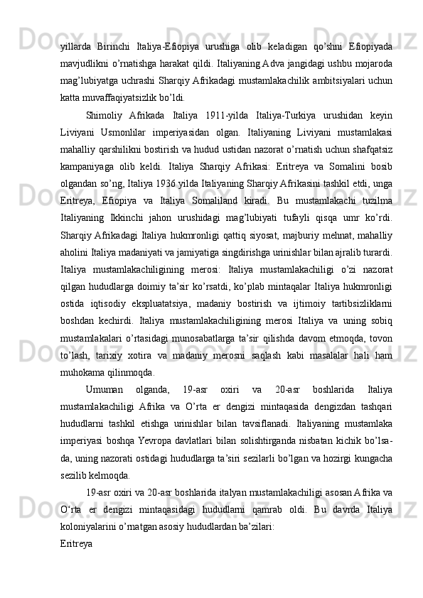 yillarda   Birinchi   Italiya-Efiopiya   urushiga   olib   keladigan   qo’shni   Efiopiyada
mavjudlikni o’rnatishga harakat qildi. Italiyaning Adva jangidagi ushbu mojaroda
mag’lubiyatga uchrashi  Sharqiy Afrikadagi  mustamlakachilik ambitsiyalari  uchun
katta muvaffaqiyatsizlik bo’ldi.
Shimoliy   Afrikada   Italiya   1911-yilda   Italiya-Turkiya   urushidan   keyin
Liviyani   Usmonlilar   imperiyasidan   olgan.   Italiyaning   Liviyani   mustamlakasi
mahalliy qarshilikni bostirish va hudud ustidan nazorat o’rnatish uchun shafqatsiz
kampaniyaga   olib   keldi.   Italiya   Sharqiy   Afrikasi:   Eritreya   va   Somalini   bosib
olgandan so’ng, Italiya 1936 yilda Italiyaning Sharqiy Afrikasini tashkil etdi, unga
Eritreya,   Efiopiya   va   Italiya   Somaliland   kiradi.   Bu   mustamlakachi   tuzilma
Italiyaning   Ikkinchi   jahon   urushidagi   mag’lubiyati   tufayli   qisqa   umr   ko’rdi.
Sharqiy  Afrikadagi   Italiya   hukmronligi   qattiq   siyosat,   majburiy   mehnat,   mahalliy
aholini Italiya madaniyati va jamiyatiga singdirishga urinishlar bilan ajralib turardi.
Italiya   mustamlakachiligining   merosi:   Italiya   mustamlakachiligi   o’zi   nazorat
qilgan   hududlarga   doimiy   ta’sir   ko’rsatdi,   ko’plab   mintaqalar   Italiya   hukmronligi
ostida   iqtisodiy   ekspluatatsiya,   madaniy   bostirish   va   ijtimoiy   tartibsizliklarni
boshdan   kechirdi.   Italiya   mustamlakachiligining   merosi   Italiya   va   uning   sobiq
mustamlakalari   o’rtasidagi   munosabatlarga   ta’sir   qilishda   davom   etmoqda,   tovon
to’lash,   tarixiy   xotira   va   madaniy   merosni   saqlash   kabi   masalalar   hali   ham
muhokama qilinmoqda.
Umuman   olganda,   19-asr   oxiri   va   20-asr   boshlarida   Italiya
mustamlakachiligi   Afrika   va   O’rta   er   dengizi   mintaqasida   dengizdan   tashqari
hududlarni   tashkil   etishga   urinishlar   bilan   tavsiflanadi.   Italiyaning   mustamlaka
imperiyasi   boshqa  Yevropa   davlatlari   bilan   solishtirganda   nisbatan   kichik   bo’lsa-
da, uning nazorati ostidagi hududlarga ta’siri sezilarli bo’lgan va hozirgi kungacha
sezilib kelmoqda.
19-asr oxiri va 20-asr boshlarida italyan mustamlakachiligi asosan Afrika va
O rta   er   dengizi   mintaqasidagi   hududlarni   qamrab   oldi.   Bu   davrda   Italiyaʻ
koloniyalarini o’rnatgan asosiy hududlardan ba’zilari:
Eritreya 