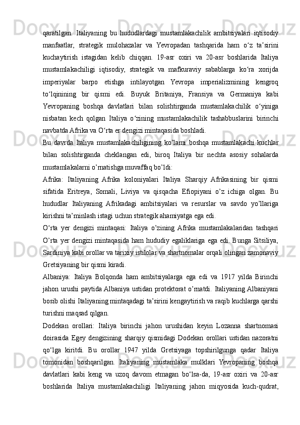 qaratilgan.   Italiyaning   bu   hududlardagi   mustamlakachilik   ambitsiyalari   iqtisodiy
manfaatlar,   strategik   mulohazalar   va   Yevropadan   tashqarida   ham   o z   ta siriniʻ ʼ
kuchaytirish   istagidan   kelib   chiqqan.   19-asr   oxiri   va   20-asr   boshlarida   Italiya
mustamlakachiligi   iqtisodiy,   strategik   va   mafkuraviy   sabablarga   ko ra   xorijda
ʻ
imperiyalar   barpo   etishga   intilayotgan   Yevropa   imperializmining   kengroq
to lqinining   bir   qismi   edi.   Buyuk   Britaniya,   Fransiya   va   Germaniya   kabi	
ʻ
Yevropaning   boshqa   davlatlari   bilan   solishtirganda   mustamlakachilik   o yiniga	
ʻ
nisbatan   kech   qolgan   Italiya   o zining   mustamlakachilik   tashabbuslarini   birinchi	
ʻ
navbatda Afrika va O rta er dengizi mintaqasida boshladi.	
ʻ
Bu   davrda   Italiya   mustamlakachiligining   ko’lami   boshqa   mustamlakachi   kuchlar
bilan   solishtirganda   cheklangan   edi,   biroq   Italiya   bir   nechta   asosiy   sohalarda
mustamlakalarni o’rnatishga muvaffaq bo’ldi:
Afrika:   Italiyaning   Afrika   koloniyalari   Italiya   Sharqiy   Afrikasining   bir   qismi
sifatida   Eritreya,   Somali,   Liviya   va   qisqacha   Efiopiyani   o’z   ichiga   olgan.   Bu
hududlar   Italiyaning   Afrikadagi   ambitsiyalari   va   resurslar   va   savdo   yo’llariga
kirishni ta’minlash istagi uchun strategik ahamiyatga ega edi.
O rta   yer   dengizi   mintaqasi:   Italiya   o’zining  Afrika   mustamlakalaridan   tashqari	
ʻ
O’rta yer  dengizi  mintaqasida  ham  hududiy egaliklariga  ega edi. Bunga  Sitsiliya,
Sardiniya kabi orollar va tarixiy istilolar va shartnomalar orqali olingan zamonaviy
Gretsiyaning bir qismi kiradi.
Albaniya:   Italiya   Bolqonda   ham   ambitsiyalarga   ega   edi   va   1917   yilda   Birinchi
jahon urushi paytida Albaniya ustidan protektorat o’rnatdi. Italiyaning Albaniyani
bosib olishi Italiyaning mintaqadagi ta’sirini kengaytirish va raqib kuchlarga qarshi
turishni maqsad qilgan.
Dodekan   orollari:   Italiya   birinchi   jahon   urushidan   keyin   Lozanna   shartnomasi
doirasida   Egey   dengizining   sharqiy   qismidagi   Dodekan   orollari   ustidan   nazoratni
qo‘lga   kiritdi.   Bu   orollar   1947   yilda   Gretsiyaga   topshirilgunga   qadar   Italiya
tomonidan   boshqarilgan.   Italiyaning   mustamlaka   mulklari   Yevropaning   boshqa
davlatlari   kabi   keng   va   uzoq   davom   etmagan   bo‘lsa-da,   19-asr   oxiri   va   20-asr
boshlarida   Italiya   mustamlakachiligi   Italiyaning   jahon   miqyosida   kuch-qudrat, 