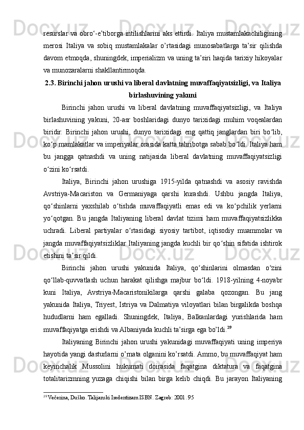 resurslar va obro‘-e’tiborga intilishlarini aks ettirdi. Italiya mustamlakachiligining
merosi   Italiya   va   sobiq   mustamlakalar   o’rtasidagi   munosabatlarga   ta’sir   qilishda
davom etmoqda, shuningdek, imperializm va uning ta’siri haqida tarixiy hikoyalar
va munozaralarni shakllantirmoqda.
2.3. Birinchi jahon urushi va liberal davlatning muvaffaqiyatsizligi, va Italiya
birlashuvining yakuni
Birinchi   jahon   urushi   va   liberal   davlatning   muvaffaqiyatsizligi,   va   Italiya
birlashuvining   yakuni,   20-asr   boshlaridagi   dunyo   tarixidagi   muhim   voqealardan
biridir.   Birinchi   jahon   urushi,   dunyo   tarixidagi   eng   qattiq   janglardan   biri   bo lib,ʻ
ko p mamlakatlar va imperiyalar orasida katta tahribotga sabab bo ldi. Italiya ham	
ʻ ʻ
bu   jangga   qatnashdi   va   uning   natijasida   liberal   davlatning   muvaffaqiyatsizligi
o zini ko rsatdi.
ʻ ʻ
Italiya,   Birinchi   jahon   urushiga   1915-yilda   qatnashdi   va   asosiy   ravishda
Avstriya-Macariston   va   Germaniyaga   qarshi   kurashdi.   Ushbu   jangda   Italiya,
qo shinlarni   yaxshilab   o tishda   muvaffaqiyatli   emas   edi   va   ko pchilik   yerlarni
ʻ ʻ ʻ
yo qotgan.   Bu   jangda   Italiyaning   liberal   davlat   tizimi   ham   muvaffaqiyatsizlikka
ʻ
uchradi.   Liberal   partiyalar   o rtasidagi   siyosiy   tartibot,   iqtisodiy   muammolar   va	
ʻ
jangda muvaffaqiyatsizliklar Italiyaning jangda kuchli bir qo shin sifatida ishtirok	
ʻ
etishini ta sir qildi.	
ʼ
Birinchi   jahon   urushi   yakunida   Italiya,   qo shinlarini   olmasdan   o zini	
ʻ ʻ
qo llab-quvvatlash   uchun   harakat   qilishga   majbur   bo ldi.   1918-yilning   4-noyabr	
ʻ ʻ
kuni   Italiya,   Avstriya-Macaristonikilarga   qarshi   galaba   qozongan.   Bu   jang
yakunida   Italiya,  Triyest,   Istriya   va  Dalmatiya   viloyatlari   bilan  birgalikda   boshqa
hududlarni   ham   egalladi.   Shuningdek,   Italiya,   Balkanlardagi   yurishlarida   ham
muvaffaqiyatga erishdi va Albaniyada kuchli ta’sirga ega bo’ldi. 29
Italiyaning   Birinchi   jahon   urushi   yakunidagi   muvaffaqiyati   uning   imperiya
hayotida yangi dasturlarni o’rnata olganini ko’rsatdi. Ammo, bu muvaffaqiyat ham
keyinchalik   Mussolini   hukumati   doirasida   faqatgina   diktatura   va   faqatgina
totalitarizmning   yuzaga   chiqishi   bilan   birga   kelib   chiqdi.   Bu   jarayon   Italiyaning
29
  Večerina, Duško. Talijanski Iredentizam ISBN. Zagreb: 2001. 95 