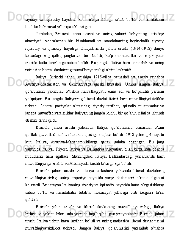 siyosiy   va   iqtisodiy   hayotida   katta   o’zgarishlarga   sabab   bo’ldi   va   mamlakatni
totalitar hokimiyat yillariga olib kelgan.
Jumladan,   Birinchi   jahon   urushi   va   uning   yakuni   Italiyaning   tarixdagi
ahamiyatli   voqealardan   biri   hisoblanadi   va   mamlakatning   keyinchalik   siyosiy,
iqtisodiy   va   ijtimoiy   hayotiga   chuquBirinchi   jahon   urushi   (1914-1918)   dunyo
tarixidagi   eng   qattiq   janglardan   biri   bo lib,   ko p   mamlakatlar   va   imperiyalarʻ ʻ
orasida   katta   tahribotga   sabab   bo ldi.   Bu   jangda   Italiya   ham   qatnashdi   va   uning	
ʻ
natijasida liberal davlatning muvaffaqiyatsizligi o zini ko rsatdi.	
ʻ ʻ
Italiya,   Birinchi   jahon   urushiga   1915-yilda   qatnashdi   va   asosiy   ravishda
Avstriya-Macariston   va   Germaniyaga   qarshi   kurashdi.   Ushbu   jangda   Italiya,
qo shinlarni   yaxshilab   o tishda   muvaffaqiyatli   emas   edi   va   ko pchilik   yerlarni	
ʻ ʻ ʻ
yo qotgan.   Bu   jangda   Italiyaning   liberal   davlat   tizimi   ham   muvaffaqiyatsizlikka
ʻ
uchradi.   Liberal   partiyalar   o rtasidagi   siyosiy   tartibot,   iqtisodiy   muammolar   va	
ʻ
jangda muvaffaqiyatsizliklar Italiyaning jangda kuchli bir qo shin sifatida ishtirok	
ʻ
etishini ta sir qildi.	
ʼ
Birinchi   jahon   urushi   yakunida   Italiya,   qo shinlarini   olmasdan   o zini	
ʻ ʻ
qo llab-quvvatlash   uchun   harakat   qilishga   majbur   bo ldi.   1918-yilning   4-noyabr	
ʻ ʻ
kuni   Italiya,   Avstriya-Macaristonikilarga   qarshi   galaba   qozongan.   Bu   jang
yakunida   Italiya,  Triyest,   Istriya   va  Dalmatiya   viloyatlari   bilan  birgalikda   boshqa
hududlarni   ham   egalladi.   Shuningdek,   Italiya,   Balkanlardagi   yurishlarida   ham
muvaffaqiyatga erishdi va Albaniyada kuchli ta’sirga ega bo’ldi.
Birinchi   jahon   urushi   va   Italiya   birlashuvi   yakunida   liberal   davlatning
muvaffaqiyatsizligi   uning   imperiya   hayotida   yangi   dasturlarni   o’rnata   olganini
ko’rsatdi. Bu jarayon Italiyaning siyosiy va iqtisodiy hayotida katta o’zgarishlarga
sabab   bo’ldi   va   mamlakatni   totalitar   hokimiyat   yillariga   olib   kelgan.r   ta’sir
qoldirdi.
Birinchi   jahon   urushi   va   liberal   davlatning   muvaffaqiyatsizligi,   Italiya
birlashuvi yakuni bilan juda yaqinda bog’liq bo’lgan jarayonlardir. Birinchi jahon
urushi   Italiya   uchun   katta   imtihon   bo’ldi   va   uning   natijasida   liberal   davlat   tizimi
muvaffaqiyatsizlikka   uchradi.   Jangda   Italiya,   qo’shinlarini   yaxshilab   o’tishda 