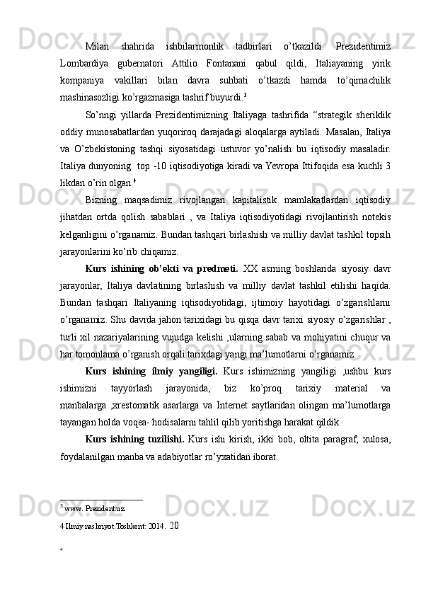 Milan   shahrida   ishbilarmonlik   tadbirlari   o’tkazildi.   Prezidentimiz
Lombardiya   gubernatori   Attilio   Fontanani   qabul   qildi,   Italiayaning   yirik
kompaniya   vakillari   bilan   davra   suhbati   o’tkazdi   hamda   to’qimachilik
mashinasozligi ko’rgazmasiga tashrif buyurdi. 3
So’nngi   yillarda   Prezidentimizning   Italiyaga   tashrifida   “strategik   sheriklik
oddiy   munosabatlardan   yuqoriroq   darajadagi   aloqalarga   aytiladi.   Masalan,   Italiya
va   O’zbekistoning   tashqi   siyosatidagi   ustuvor   yo’nalish   bu   iqtisodiy   masaladir.
Italiya dunyoning   top -10 iqtisodiyotiga kiradi va Yevropa Ittifoqida esa kuchli 3
likdan o’rin olgan. 4
Bizning   maqsadimiz   rivojlangan   kapitalistik   mamlakatlardan   iqtisodiy
jihatdan   ortda   qolish   sabablari   ,   va   Italiya   iqtisodiyotidagi   rivojlantirish   notekis
kelganligini o’rganamiz. Bundan tashqari birlashish va milliy davlat tashkil topsih
jarayonlarini ko’rib chiqamiz.
Kurs   ishining   ob’ekti   va   predmeti.   XX   asrning   boshlarida   siyosiy   davr
jarayonlar,   Italiya   davlatining   birlashish   va   milliy   davlat   tashkil   etilishi   haqida.
Bundan   tashqari   Italiyaning   iqtisodiyotidagi,   ijtimoiy   hayotidagi   o’zgarishlarni
o’rganamiz. Shu davrda jahon tarixidagi bu qisqa davr tarixi siyosiy o’zgarishlar ,
turli  xil nazariyalarining vujudga kelishi  ,ularning sabab va mohiyatini  chuqur  va
har tomonlama o’rganish orqali tarixdagi yangi ma’lumotlarni o’rganamiz. 
Kurs   ishining   ilmiy   yangiligi.   Kurs   ishimizning   yangiligi   ,ushbu   kurs
ishimizni   tayyorlash   jarayonida,   biz   ko’proq   tarixiy   material   va
manbalarga   ,xrestomatik   asarlarga   va   Internet   saytlaridan   olingan   ma’lumotlarga
tayangan holda voqea- hodisalarni tahlil qilib yoritishga harakat qildik. 
Kurs   ishining   tuzilishi.   Kurs   ishi   kirish,   ikki   bob,   oltita   paragraf,   xulosa,
foydalanilgan manba va adabiyotlar ro’yxatidan iborat. 
3
  www. Prezident.uz.
4 Ilmiy nashriyot.Toshkent: 2014 .  20
4 