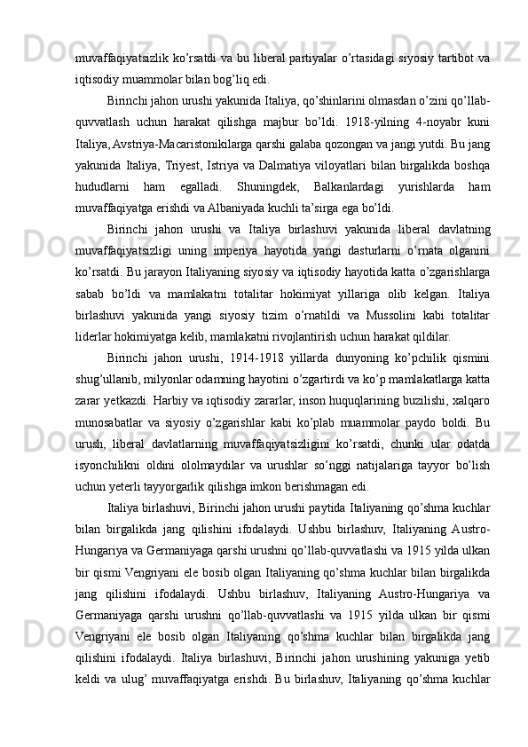 muvaffaqiyatsizlik ko’rsatdi va bu liberal partiyalar  o’rtasidagi  siyosiy tartibot  va
iqtisodiy muammolar bilan bog’liq edi.
Birinchi jahon urushi yakunida Italiya, qo’shinlarini olmasdan o’zini qo’llab-
quvvatlash   uchun   harakat   qilishga   majbur   bo’ldi.   1918-yilning   4-noyabr   kuni
Italiya, Avstriya-Macaristonikilarga qarshi galaba qozongan va jangi yutdi. Bu jang
yakunida   Italiya,  Triyest,   Istriya   va  Dalmatiya   viloyatlari   bilan  birgalikda   boshqa
hududlarni   ham   egalladi.   Shuningdek,   Balkanlardagi   yurishlarda   ham
muvaffaqiyatga erishdi va Albaniyada kuchli ta’sirga ega bo’ldi.
Birinchi   jahon   urushi   va   Italiya   birlashuvi   yakunida   liberal   davlatning
muvaffaqiyatsizligi   uning   imperiya   hayotida   yangi   dasturlarni   o’rnata   olganini
ko’rsatdi. Bu jarayon Italiyaning siyosiy va iqtisodiy hayotida katta o’zgarishlarga
sabab   bo’ldi   va   mamlakatni   totalitar   hokimiyat   yillariga   olib   kelgan.   Italiya
birlashuvi   yakunida   yangi   siyosiy   tizim   o’rnatildi   va   Mussolini   kabi   totalitar
liderlar hokimiyatga kelib, mamlakatni rivojlantirish uchun harakat qildilar.
Birinchi   jahon   urushi,   1914-1918   yillarda   dunyoning   ko’pchilik   qismini
shug’ullanib, milyonlar odamning hayotini o’zgartirdi va ko’p mamlakatlarga katta
zarar yetkazdi. Harbiy va iqtisodiy zararlar, inson huquqlarining buzilishi, xalqaro
munosabatlar   va   siyosiy   o’zgarishlar   kabi   ko’plab   muammolar   paydo   boldi.   Bu
urush,   liberal   davlatlarning   muvaffaqiyatsizligini   ko’rsatdi,   chunki   ular   odatda
isyonchilikni   oldini   ololmaydilar   va   urushlar   so’nggi   natijalariga   tayyor   bo’lish
uchun yeterli tayyorgarlik qilishga imkon berishmagan edi.
Italiya birlashuvi, Birinchi jahon urushi paytida Italiyaning qo’shma kuchlar
bilan   birgalikda   jang   qilishini   ifodalaydi.   Ushbu   birlashuv,   Italiyaning   Austro-
Hungariya va Germaniyaga qarshi urushni qo’llab-quvvatlashi va 1915 yilda ulkan
bir qismi Vengriyani ele bosib olgan Italiyaning qo’shma kuchlar bilan birgalikda
jang   qilishini   ifodalaydi.   Ushbu   birlashuv,   Italiyaning   Austro-Hungariya   va
Germaniyaga   qarshi   urushni   qo’llab-quvvatlashi   va   1915   yilda   ulkan   bir   qismi
Vengriyani   ele   bosib   olgan   Italiyaning   qo’shma   kuchlar   bilan   birgalikda   jang
qilishini   ifodalaydi.   Italiya   birlashuvi,   Birinchi   jahon   urushining   yakuniga   yetib
keldi   va   ulug’  muvaffaqiyatga   erishdi.   Bu   birlashuv,   Italiyaning   qo’shma   kuchlar 