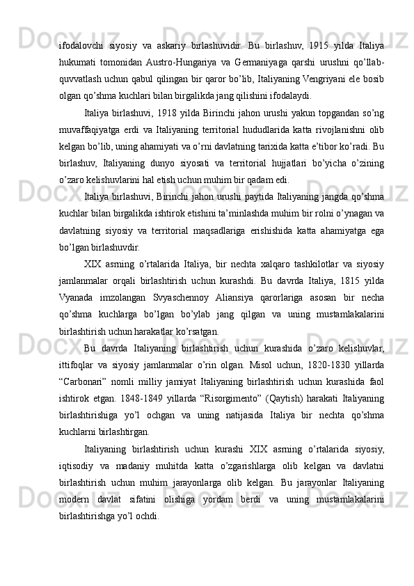 ifodalovchi   siyosiy   va   askariy   birlashuvidir.   Bu   birlashuv,   1915   yilda   Italiya
hukumati   tomonidan  Austro-Hungariya   va   Germaniyaga   qarshi   urushni   qo’llab-
quvvatlash uchun qabul qilingan bir qaror bo’lib, Italiyaning Vengriyani ele bosib
olgan qo’shma kuchlari bilan birgalikda jang qilishini ifodalaydi.
Italiya   birlashuvi,  1918   yilda  Birinchi   jahon  urushi   yakun   topgandan  so’ng
muvaffaqiyatga   erdi   va   Italiyaning   territorial   hududlarida   katta   rivojlanishni   olib
kelgan bo’lib, uning ahamiyati va o’rni davlatning tarixida katta e’tibor ko’radi. Bu
birlashuv,   Italiyaning   dunyo   siyosati   va   territorial   hujjatlari   bo’yicha   o’zining
o’zaro kelishuvlarini hal etish uchun muhim bir qadam edi.
Italiya birlashuvi, Birinchi  jahon urushi  paytida Italiyaning jangda qo’shma
kuchlar bilan birgalikda ishtirok etishini ta’minlashda muhim bir rolni o’ynagan va
davlatning   siyosiy   va   territorial   maqsadlariga   erishishida   katta   ahamiyatga   ega
bo’lgan birlashuvdir.
XIX   asrning   o’rtalarida   Italiya,   bir   nechta   xalqaro   tashkilotlar   va   siyosiy
jamlanmalar   orqali   birlashtirish   uchun   kurashdi.   Bu   davrda   Italiya,   1815   yilda
Vyanada   imzolangan   Svyaschennoy   Aliansiya   qarorlariga   asosan   bir   necha
qo’shma   kuchlarga   bo’lgan   bo’ylab   jang   qilgan   va   uning   mustamlakalarini
birlashtirish uchun harakatlar ko’rsatgan.
Bu   davrda   Italiyaning   birlashtirish   uchun   kurashida   o’zaro   kelishuvlar,
ittifoqlar   va   siyosiy   jamlanmalar   o’rin   olgan.   Misol   uchun,   1820-1830   yillarda
“Carbonari”   nomli   milliy   jamiyat   Italiyaning   birlashtirish   uchun   kurashida   faol
ishtirok   etgan.   1848-1849   yillarda   “Risorgimento”   (Qaytish)   harakati   Italiyaning
birlashtirishiga   yo’l   ochgan   va   uning   natijasida   Italiya   bir   nechta   qo’shma
kuchlarni birlashtirgan.
Italiyaning   birlashtirish   uchun   kurashi   XIX   asrning   o’rtalarida   siyosiy,
iqtisodiy   va   madaniy   muhitda   katta   o’zgarishlarga   olib   kelgan   va   davlatni
birlashtirish   uchun   muhim   jarayonlarga   olib   kelgan.   Bu   jarayonlar   Italiyaning
modern   davlat   sifatini   olishiga   yordam   berdi   va   uning   mustamlakalarini
birlashtirishga yo’l ochdi. 