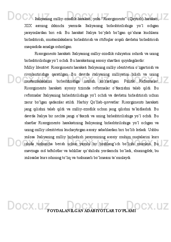 Italiyaning milliy-ozodlik harakati, yoki “Risorgimento” (Qaytish) harakati,
XIX   asrning   ikkinchi   yarmida   Italiyaning   birlashtirilishiga   yo’l   ochgan
jarayonlardan   biri   edi.   Bu   harakat   Italiya   bo’ylab   bo’lgan   qo’shma   kuchlarni
birlashtirish, mustamlakalarni birlashtirish va ittifoqlar orqali davlatni birlashtirish
maqsadida amalga oshirilgan.
Risorgimento harakati Italiyaning milliy-ozodlik ruhiyatini oshirdi va uning
birlashtirilishiga yo’l ochdi. Bu harakatning asosiy shartlari quyidagilardir:
Milliy Identitet: Risorgimento harakati Italiyaning milliy identitetini o’zgartirish va
rivojlantirishga   qaratilgan.   Bu   davrda   italiyaning   milliyatini   bilish   va   uning
mustamlakalarini   birlashtirishga   intilish   ko’rsatilgan.   Politik   Reformalar:
Risorgimento   harakati   siyosiy   tizimda   reformalar   o’tkazishni   talab   qildi.   Bu
reformalar   Italiyaning   birlashtirilishiga   yo’l   ochdi   va   davlatni   birlashtirish   uchun
zarur   bo’lgan   qadamlar   atildi.   Harbiy   Qo’llab-quvvatlar:   Risorgimento   harakati
jang   qilishni   talab   qildi   va   milliy-ozodlik   uchun   jang   qilishni   ta’kidlashdi.   Bu
davrda   Italiya   bir   nechta   jangi   o’tkazdi   va   uning   birlashtirilishiga   yo’l   ochdi.   Bu
shartlar   Risorgimento   harakatining   Italiyaning   birlashtirilishiga   yo’l   ochgan   va
uning milliy identitetini kuchaytirgan asosiy sabablardan biri bo’lib keladi. Ushbu
xulosa   Italiyaning   milliy   birlashish   jarayonining   asosiy   muhim   nuqtalarini   kurs
ishida   tushuncha   berish   uchun   yaxshi   bir   boshlang’ich   bo’lishi   mumkin.   Bu
mavzuga   oid  tafsilotlar   va   tahlillar   qo’shilishi   yordamchi   bo’ladi,  shuningdek,   bu
xulosalar kurs ishining to’liq va tushunarli bo’lmasini ta’minlaydi.
FOYDALANILGAN ADABIYOTLAR TO’PLAMI 