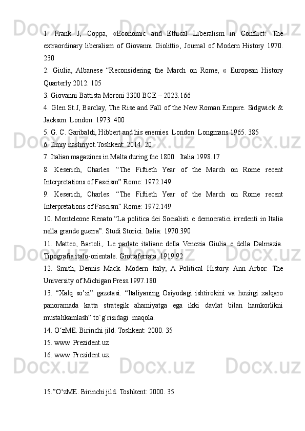 1.   Frank   J,   Coppa,   «Economic   and   Ethical   Liberalism   in   Conflict:   The
extraordinary   liberalism   of   Giovanni   Giolitti»,   Journal   of   Modern   History   1970.
230
2.   Giulia,   Albanese   “Reconsidering   the   March   on   Rome,   «   European   History
Quarterly 2012. 105
3. Giovanni Battista Moroni 3300 BCE – 2023.166
4. Glen St.J, Barclay, The Rise and Fall of  the New Roman Empire. Sidgwick &
Jackson. London: 1973. 400
5. G. C. Garibaldi, Hibbert and his enemies. London: Longmans.1965. 385
6. Ilmiy nashriyot.Toshkent: 2014. 20
7. Italian magazines in Malta during the 1800.  Italia:1998.17
8.   Keserich,   Charles.   “The   Fiftieth   Year   of   the   March   on   Rome   recent
Interpretations of Fascism” Rome: 1972.149
9.   Keserich,   Charles.   “The   Fiftieth   Year   of   the   March   on   Rome   recent
Interpretations of Fascism” Rome: 1972.149
10. Monteleone Renato “La politica dei Socialisti e democratici  irredenti in Italia
nella grande guerra”. Studi Storici. Italia: 1970.390
11.   Matteo,   Bartoli,.   Le   parlate   italiane   della   Venezia   Giulia   e   della   Dalmazia.
Tipografia italo-orientale. Grottaferrata. 1919.92
12.   Smith,   Dennis   Mack.   Modern   Italy;   A   Political   History.   Ann   Arbor:   The
University of Michigan Press.1997.180 
13.   “Xalq   so’zi”   gazetasi.   “Italiyaning   Osiyodagi   ishtirokini   va   hozirgi   xalqaro
panoramada   katta   strategik   ahamiyatga   ega   ikki   davlat   bilan   hamkorlikni
mustahkamlash” to`g`risidagi  maqola.
14. O zME. Birinchi jild. Toshkent: 2000. 35ʻ
15. www. Prezident.uz
16. www. Prezident.uz.
15.”O zME. Birinchi jild. Toshkent: 2000. 35
ʻ 