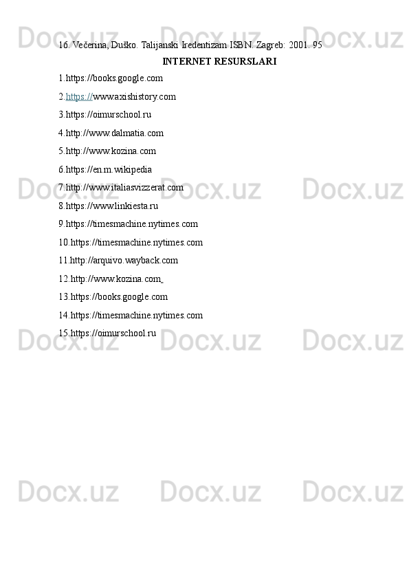 16. Večerina, Duško. Talijanski Iredentizam ISBN. Zagreb: 2001. 95
INTERNET RESURSLARI
1. https://books.google.com
2. https:// www.axishistory.com
3.https://oimurschool.ru
4. http://www.dalmatia.com  
5. http://www.kozina.com
6.https://en.m.wikipedia
7.http://www.italiasvizzerat.com
8.https://www.linkiesta.ru
9.https://timesmachine.nytimes.com
10.https://timesmachine.nytimes.com
11.http://arquivo.wayback.com
12. http://www.kozina.com  
13.https://books.google.com
14.https://timesmachine.nytimes.com
15.https://oimurschool.ru 
