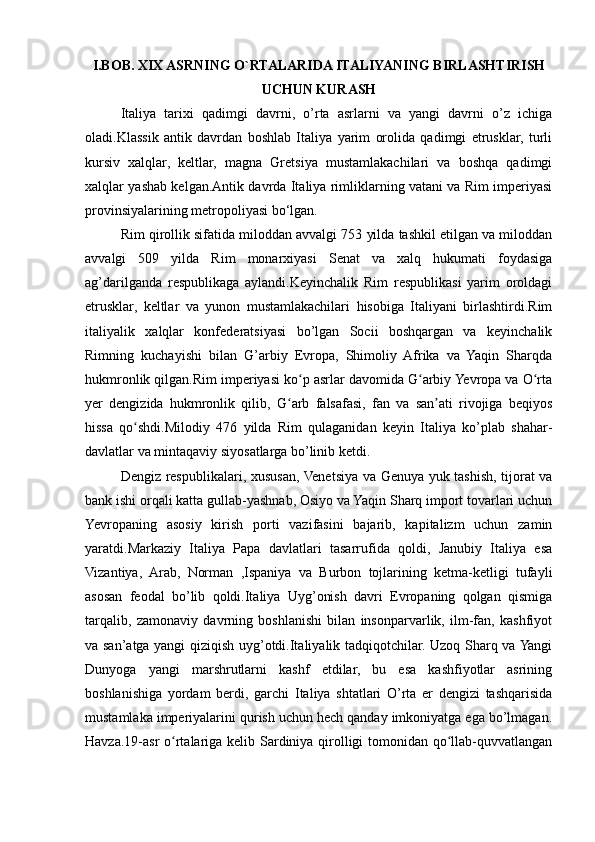 I.BOB. XIX ASRNING O`RTALARIDA ITALIYANING BIRLASHTIRISH
UCHUN KURASH
Italiya   tarixi   qadimgi   davrni,   o’rta   asrlarni   va   yangi   davrni   o’z   ichiga
oladi.Klassik   antik   davrdan   boshlab   Italiya   yarim   orolida   qadimgi   etrusklar,   turli
kursiv   xalqlar,   keltlar,   magna   Gretsiya   mustamlakachilari   va   boshqa   qadimgi
xalqlar yashab kelgan.Antik davrda Italiya rimliklarning vatani va Rim imperiyasi
provinsiyalarining metropoliyasi bo‘lgan.
Rim qirollik sifatida miloddan avvalgi 753 yilda tashkil etilgan va miloddan
avvalgi   509   yilda   Rim   monarxiyasi   Senat   va   xalq   hukumati   foydasiga
ag’darilganda   respublikaga   aylandi.Keyinchalik   Rim   respublikasi   yarim   oroldagi
etrusklar,   keltlar   va   yunon   mustamlakachilari   hisobiga   Italiyani   birlashtirdi.Rim
italiyalik   xalqlar   konfederatsiyasi   bo’lgan   Socii   boshqargan   va   keyinchalik
Rimning   kuchayishi   bilan   G’arbiy   Evropa,   Shimoliy   Afrika   va   Yaqin   Sharqda
hukmronlik qilgan.Rim imperiyasi ko p asrlar davomida G arbiy Yevropa va O rtaʻ ʻ ʻ
yer   dengizida   hukmronlik   qilib,   G arb   falsafasi,   fan   va   san ati   rivojiga   beqiyos	
ʻ ʼ
hissa   qo shdi.Milodiy   476   yilda   Rim   qulaganidan   keyin   Italiya   ko’plab   shahar-	
ʻ
davlatlar va mintaqaviy siyosatlarga bo’linib ketdi.
Dengiz respublikalari, xususan, Venetsiya va Genuya yuk tashish, tijorat va
bank ishi orqali katta gullab-yashnab, Osiyo va Yaqin Sharq import tovarlari uchun
Yevropaning   asosiy   kirish   porti   vazifasini   bajarib,   kapitalizm   uchun   zamin
yaratdi.Markaziy   Italiya   Papa   davlatlari   tasarrufida   qoldi,   Janubiy   Italiya   esa
Vizantiya,   Arab,   Norman   ,Ispaniya   va   Burbon   tojlarining   ketma-ketligi   tufayli
asosan   feodal   bo’lib   qoldi.Italiya   Uyg’onish   davri   Evropaning   qolgan   qismiga
tarqalib,   zamonaviy   davrning   boshlanishi   bilan   insonparvarlik,   ilm-fan,   kashfiyot
va san’atga yangi qiziqish uyg’otdi.Italiyalik tadqiqotchilar. Uzoq Sharq va Yangi
Dunyoga   yangi   marshrutlarni   kashf   etdilar,   bu   esa   kashfiyotlar   asrining
boshlanishiga   yordam   berdi,   garchi   Italiya   shtatlari   O’rta   er   dengizi   tashqarisida
mustamlaka imperiyalarini qurish uchun hech qanday imkoniyatga ega bo’lmagan.
Havza.19-asr  o rtalariga kelib Sardiniya qirolligi tomonidan qo llab-quvvatlangan	
ʻ ʻ 