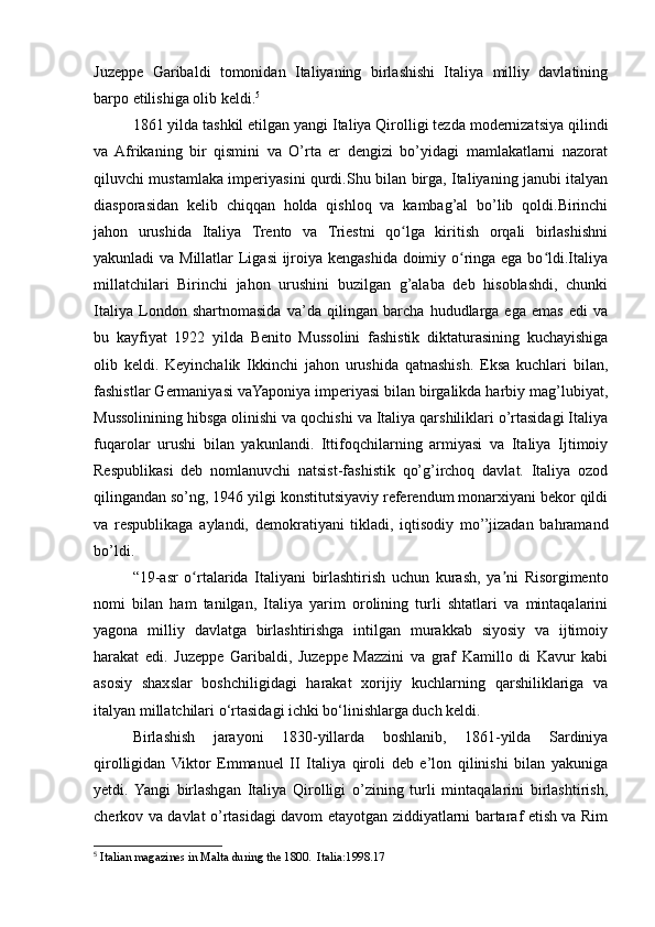 Juzeppe   Garibaldi   tomonidan   Italiyaning   birlashishi   Italiya   milliy   davlatining
barpo etilishiga olib keldi. 5
1861 yilda tashkil etilgan yangi Italiya Qirolligi tezda modernizatsiya qilindi
va   Afrikaning   bir   qismini   va   O’rta   er   dengizi   bo’yidagi   mamlakatlarni   nazorat
qiluvchi mustamlaka imperiyasini qurdi.Shu bilan birga, Italiyaning janubi italyan
diasporasidan   kelib   chiqqan   holda   qishloq   va   kambag’al   bo’lib   qoldi.Birinchi
jahon   urushida   Italiya   Trento   va   Triestni   qo lga   kiritish   orqali   birlashishniʻ
yakunladi va Millatlar  Ligasi  ijroiya kengashida doimiy o ringa ega bo ldi.Italiya	
ʻ ʻ
millatchilari   Birinchi   jahon   urushini   buzilgan   g’alaba   deb   hisoblashdi,   chunki
Italiya   London   shartnomasida   va’da   qilingan   barcha   hududlarga   ega   emas   edi   va
bu   kayfiyat   1922   yilda   Benito   Mussolini   fashistik   diktaturasining   kuchayishiga
olib   keldi.   Keyinchalik   Ikkinchi   jahon   urushida   qatnashish.   Eksa   kuchlari   bilan,
fashistlar Germaniyasi vaYaponiya imperiyasi bilan birgalikda harbiy mag’lubiyat,
Mussolinining hibsga olinishi va qochishi va Italiya qarshiliklari o’rtasidagi Italiya
fuqarolar   urushi   bilan   yakunlandi.   Ittifoqchilarning   armiyasi   va   Italiya   Ijtimoiy
Respublikasi   deb   nomlanuvchi   natsist-fashistik   qo’g’irchoq   davlat.   Italiya   ozod
qilingandan so’ng, 1946 yilgi konstitutsiyaviy referendum monarxiyani bekor qildi
va   respublikaga   aylandi,   demokratiyani   tikladi,   iqtisodiy   mo’’jizadan   bahramand
bo’ldi.
“19-asr   o rtalarida   Italiyani   birlashtirish   uchun   kurash,   ya ni   Risorgimento	
ʻ ʼ
nomi   bilan   ham   tanilgan,   Italiya   yarim   orolining   turli   shtatlari   va   mintaqalarini
yagona   milliy   davlatga   birlashtirishga   intilgan   murakkab   siyosiy   va   ijtimoiy
harakat   edi.   Juzeppe   Garibaldi,   Juzeppe   Mazzini   va   graf   Kamillo   di   Kavur   kabi
asosiy   shaxslar   boshchiligidagi   harakat   xorijiy   kuchlarning   qarshiliklariga   va
italyan millatchilari o‘rtasidagi ichki bo‘linishlarga duch keldi.
Birlashish   jarayoni   1830-yillarda   boshlanib,   1861-yilda   Sardiniya
qirolligidan   Viktor   Emmanuel   II   Italiya   qiroli   deb   e’lon   qilinishi   bilan   yakuniga
yetdi.  Yangi   birlashgan   Italiya   Qirolligi   o’zining   turli   mintaqalarini   birlashtirish,
cherkov va davlat o’rtasidagi davom etayotgan ziddiyatlarni bartaraf etish va Rim
5
  Italian magazines in Malta during the 1800.  Italia:1998.17 