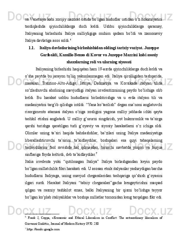 va Venetsiya kabi xorijiy nazorat ostida bo’lgan hududlar ustidan o’z hokimiyatini
tasdiqlashda   qiyinchiliklarga   duch   keldi.   Ushbu   qiyinchiliklarga   qaramay,
Italiyaning   birlashishi   Italiya   milliyligiga   muhim   qadam   bo’ldi   va   zamonaviy
Italiya davlatiga asos soldi. 6
1.1. Italiya davlatlarining birlashishidan oldingi tarixiy vaziyat. Juzeppe
Garibaldi, Kamillo Benso di Kavur va Juzeppe Mazzini kabi asosiy
shaxslarning roli va ularning siyosati
Italiyaning birlashishi haqiqatan ham 19-asrda qiyinchiliklarga duch keldi va
o’sha paytda bu jarayon to’liq yakunlanmagan edi. Italiya qirolligidan tashqarida,
masalan,   Trentino-Alto-Adige,   Istriya,   Dalmatiya   va   Korsikada   italyan   tilida
so’zlashuvchi  aholining mavjudligi  italyan irredentizmining paydo bo’lishiga olib
keldi.   Bu   harakat   ushbu   hududlarni   birlashtirishga   va   u   erda   italyan   tili   va
madaniyatini targ’ib qilishga intildi. “Yana ko’tarilish” degan ma’noni anglatuvchi
risorgimento   atamasi   italyan   o’ziga   xosligini   yagona   milliy   jabhada   ichki   qayta
tashkil   etishni   anglatadi.   U   milliy   g’ururni   singdirish,   yot   hukmronlik   va   ta’sirga
qarshi   turishga   qaratilgan   turli   g’oyaviy   va   siyosiy   harakatlarni   o’z   ichiga   oldi.
Olimlar   uning   ta’siri   haqida   bahslashdilar,   ba’zilari   uning   Italiya   madaniyatiga
liberallashtiruvchi   ta’sirini   ta’kidlaydilar,   boshqalari   esa   quyi   tabaqalarning
tashvishlarini   faol   ravishda   hal   qilmasdan,   birinchi   navbatda   yuqori   va   burjua
sinflariga foyda keltirdi, deb ta’kidlaydilar. 7
Italia   irredenta   yoki   “qutilmagan   Italiya”   Italiya   birlashgandan   keyin   paydo
bo’lgan millatchilik fikri harakati edi. U asosan etnik italyanlar yashaydigan barcha
hududlarni   Italiyaga,   uning   mavjud   chegaralaridan   tashqariga   qo’shish   g’oyasini
ilgari   surdi.   Harakat   Italiyani   “tabiiy   chegaralari”gacha   kengaytirishni   maqsad
qilgan   va   rasmiy   tashkilot   emas,   balki   Italiyaning   bir   qismi   bo’lishga   tayyor
bo’lgan ko’plab italiyaliklar va boshqa millatlar tomonidan keng tarqalgan fikr edi.
6
  Frank   J,   Coppa,   «Economic   and   Ethical   Liberalism   in   Conflict:   The   extraordinary   liberalism   of
Giovanni Giolitti», Journal of Modern History 1970. 230
7
  https://books.google.com 