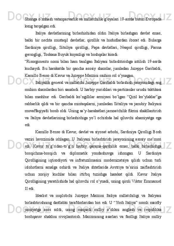 Shunga o’xshash vatanparvarlik va millatchilik g’oyalari 19-asrda butun Evropada
keng tarqalgan edi. 
Italiya   davlatlarining   birlashishidan   oldin   Italiya   birlashgan   davlat   emas,
balki   bir   nechta   mustaqil   davlatlar,   qirollik   va   hududlardan   iborat   edi.   Bularga
Sardiniya   qirolligi,   Sitsiliya   qirolligi,   Papa   davlatlari,   Neapol   qirolligi,   Parma
gersogligi, Toskana Buyuk knyazligi va boshqalar kiradi.
“Risorgimento   nomi   bilan   ham   tanilgan   Italiyani   birlashtirishga   intilish   19-asrda
kuchaydi.   Bu   harakatda   bir   qancha   asosiy   shaxslar,   jumladan   Juzeppe   Garibaldi,
Kamillo Benso di Kavur va Juzeppe Mazzini muhim rol o’ynagan.
Italiyalik general va millatchi Juzeppe Garibaldi birlashish jarayonidagi eng
muhim shaxslardan biri sanaladi. U harbiy yurishlari va partizanlar urushi taktikasi
bilan   mashhur   edi.   Garibaldi   ko’ngillilar   armiyasi   bo’lgan   “Qizil   ko’ylaklar”ga
rahbarlik qildi  va bir  qancha mintaqalarni, jumladan  Sitsiliya  va janubiy Italiyani
muvaffaqiyatli bosib oldi. Uning sa’y-harakatlari jamoatchilik fikrini shakllantirish
va   Italiya   davlatlarining   birlashishiga   yo’l   ochishda   hal   qiluvchi   ahamiyatga   ega
edi.
Kamillo Benso di Kavur, davlat va siyosat arbobi, Sardiniya Qirolligi Bosh
vaziri   lavozimida   ishlagan.   U   Italiyani   birlashtirish   jarayonining   asosiy   me’mori
edi.   Kavur   to’g’ridan-to’g’ri   harbiy   qarama-qarshilik   emas,   balki   birlashishga
bosqichma-bosqich   va   diplomatik   yondashuvga   ishongan.   U   Sardiniya
Qirolligining   iqtisodiyoti   va   infratuzilmasini   modernizatsiya   qilish   uchun   turli
islohotlarni   amalga   oshirdi   va   Italiya   shtatlarida   Avstriya   ta’sirini   zaiflashtirish
uchun   xorijiy   kuchlar   bilan   ittifoq   tuzishga   harakat   qildi.   Kavur   Italiya
Qirolligining yaratilishida hal qiluvchi rol o’ynadi, uning qiroli Viktor Emmanuel
II edi.
Idealist   va   inqilobchi   Juzeppe   Mazzini   Italiya   millatchiligi   va   Italiyani
birlashtirishning dastlabki  tarafdorlaridan biri  edi. U “Yosh Italiya” nomli maxfiy
jamiyatga   asos   soldi,   uning   maqsadi   milliy   o‘zlikni   anglash   va   respublika
boshqaruv   shaklini   rivojlantirish.   Mazzinining   asarlari   va   faolligi   Italiya   milliy 