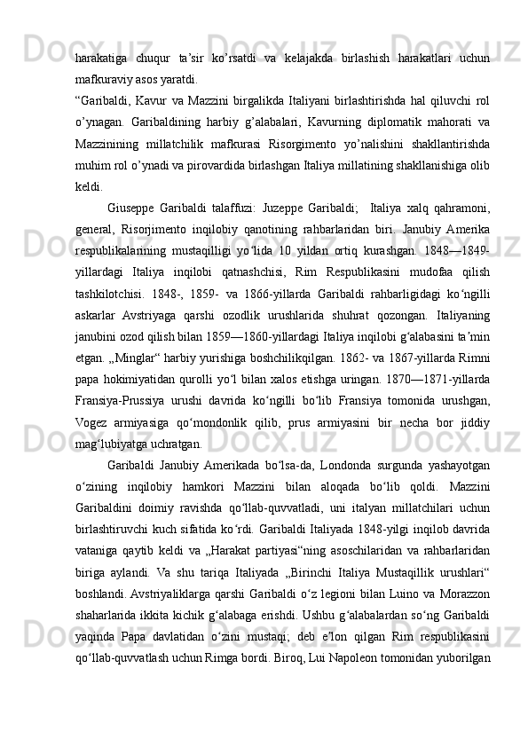 harakatiga   chuqur   ta’sir   ko’rsatdi   va   kelajakda   birlashish   harakatlari   uchun
mafkuraviy asos yaratdi.
“Garibaldi,   Kavur   va   Mazzini   birgalikda   Italiyani   birlashtirishda   hal   qiluvchi   rol
o’ynagan.   Garibaldining   harbiy   g’alabalari,   Kavurning   diplomatik   mahorati   va
Mazzinining   millatchilik   mafkurasi   Risorgimento   yo’nalishini   shakllantirishda
muhim rol o’ynadi va pirovardida birlashgan Italiya millatining shakllanishiga olib
keldi.
Giuseppe   Garibaldi   talaffuzi:   Juzeppe   Garibaldi;     Italiya   xalq   qahramoni,
general,   Risorjimento   inqilobiy   qanotining   rahbarlaridan   biri.   Janubiy   Amerika
respublikalarining   mustaqilligi   yo lida   10   yildan   ortiq   kurashgan.   1848—1849-ʻ
yillardagi   Italiya   inqilobi   qatnashchisi,   Rim   Respublikasini   mudofaa   qilish
tashkilotchisi.   1848-,   1859-   va   1866-yillarda   Garibaldi   rahbarligidagi   ko ngilli	
ʻ
askarlar   Avstriyaga   qarshi   ozodlik   urushlarida   shuhrat   qozongan.   Italiyaning
janubini ozod qilish bilan 1859—1860-yillardagi Italiya inqilobi g alabasini ta min	
ʻ ʼ
etgan. „Minglar“ harbiy yurishiga boshchilikqilgan. 1862- va 1867-yillarda Rimni
papa  hokimiyatidan  qurolli   yo l   bilan xalos  etishga  uringan.  1870—1871-yillarda	
ʻ
Fransiya-Prussiya   urushi   davrida   ko ngilli   bo lib   Fransiya   tomonida   urushgan,	
ʻ ʻ
Vogez   armiyasiga   qo mondonlik   qilib,   prus   armiyasini   bir   necha   bor   jiddiy	
ʻ
mag lubiyatga uchratgan.	
ʻ
Garibaldi   Janubiy   Amerikada   bo lsa-da,   Londonda   surgunda   yashayotgan	
ʻ
o zining   inqilobiy   hamkori   Mazzini   bilan   aloqada   bo lib   qoldi.   Mazzini	
ʻ ʻ
Garibaldini   doimiy   ravishda   qo llab-quvvatladi,   uni   italyan   millatchilari   uchun	
ʻ
birlashtiruvchi kuch sifatida ko rdi. Garibaldi Italiyada 1848-yilgi inqilob davrida
ʻ
vataniga   qaytib   keldi   va   „Harakat   partiyasi“ning   asoschilaridan   va   rahbarlaridan
biriga   aylandi.   Va   shu   tariqa   Italiyada   „Birinchi   Italiya   Mustaqillik   urushlari“
boshlandi.  Avstriyaliklarga   qarshi   Garibaldi   o z   legioni   bilan   Luino   va  Morazzon	
ʻ
shaharlarida ikkita  kichik g alabaga  erishdi.  Ushbu  g alabalardan  so ng  Garibaldi	
ʻ ʻ ʻ
yaqinda   Papa   davlatidan   o zini   mustaqi;   deb   e lon   qilgan   Rim   respublikasini
ʻ ʼ
qo llab-quvvatlash uchun Rimga bordi. Biroq, Lui Napoleon tomonidan yuborilgan	
ʻ 