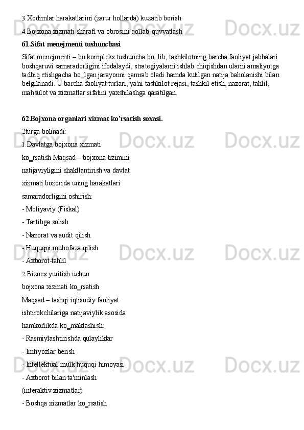 3. Xodimlar   harakatlarini   (zarur   hollarda)   kuzatib   borish
4. Bojxona   xizmati   sharafi   va   obrosini   qollab- quvvatlash
61. Sifat   menejmenti   tushunchasi
Sifat menejmenti –   bu kompleks tushuncha bo‗lib,   tashkilotning barcha faoliyat jabhalari 
boshqaruvi   samaradorligini   ifodalaydi,   strategiyalarni   ishlab   chiqishdan   ularni   amaliyotga
tadbiq   etishgacha   bo‗lgan   jarayonni   qamrab   oladi   hamda   kutilgan   natija   baholanishi   bilan
belgilanadi. U barcha faoliyat turlari, ya'ni tashkilot rejasi, tashkil etish, nazorat, tahlil, 
mahsulot va xizmatlar sifatini yaxshilashga qaratilgan.
62. Bojxona   organlari   xizmat   ko'rsatish   soxasi.
2turga   bolinadi:
1. Davlatga   bojxona   xizmati  
ko‗rsatish Maqsad – bojxona tizimini
natijaviyligini   shakllantirish va davlat
xizmati bozorida uning harakatlari 
samaradorligini oshirish:
- Moliyaviy   (Fiskal)
- Tartibga   solish
- Nazorat   va   audit   qilish
- Huquqni   muhofaza   qilish
- Axborot-tahlil
2. Biznes   yuritish   uchun  
bojxona xizmati ko‗rsatish
Maqsad – tashqi iqtisodiy faoliyat 
ishtirokchilariga   natijaviylik   asosida 
hamkorlikda ko‗maklashish:
- Rasmiylashtirishda   qulayliklar
- Imtiyozlar   berish
- Intellektual   mulk   huquqi   himoyasi
- Axborot   bilan   ta'minlash
(interaktiv xizmatlar)
- Boshqa   xizmatlar   ko‗rsatish 