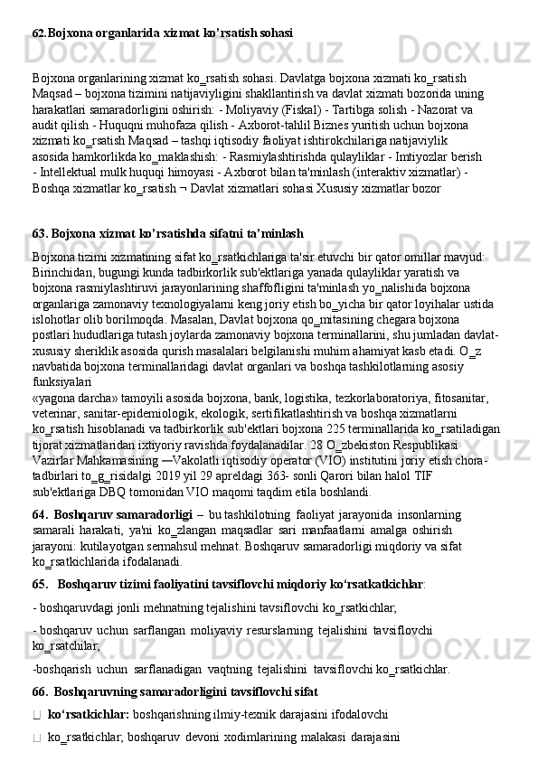 62. Bojxona   organlarida   xizmat   ko’rsatish   sohasi
Bojxona organlarining xizmat ko‗rsatish sohasi. Davlatga   bojxona xizmati ko‗rsatish 
Maqsad – bojxona tizimini natijaviyligini shakllantirish va   davlat xizmati bozorida   uning
harakatlari samaradorligini oshirish: - Moliyaviy (Fiskal) - Tartibga solish - Nazorat va 
audit qilish - Huquqni muhofaza qilish - Axborot-tahlil Biznes yuritish uchun bojxona 
xizmati   ko‗rsatish   Maqsad   –   tashqi   iqtisodiy   faoliyat   ishtirokchilariga   natijaviylik  
asosida hamkorlikda ko‗maklashish: - Rasmiylashtirishda qulayliklar - Imtiyozlar berish 
- Intellektual mulk huquqi himoyasi - Axborot bilan ta'minlash (interaktiv xizmatlar) - 
Boshqa xizmatlar ko‗rsatish    Davlat xizmatlari sohasi Xususiy xizmatlar bozor
63. Bojxona   xizmat   ko’rsatishda   sifatni   ta’minlash
Bojxona tizimi xizmatining sifat ko‗rsatkichlariga ta'sir etuvchi bir qator omillar mavjud: 
Birinchidan, bugungi kunda tadbirkorlik sub'ektlariga yanada qulayliklar yaratish va 
bojxona rasmiylashtiruvi jarayonlarining shaffofligini ta'minlash yo‗nalishida bojxona 
organlariga zamonaviy texnologiyalarni keng joriy etish bo‗yicha bir qator loyihalar ustida 
islohotlar   olib   borilmoqda.   Masalan,   Davlat   bojxona   qo‗mitasining   chegara   bojxona  
postlari hududlariga tutash joylarda zamonaviy   bojxona   terminallarini, shu jumladan davlat-
xususiy sheriklik asosida qurish masalalari belgilanishi muhim ahamiyat kasb etadi. O‗z 
navbatida bojxona terminallaridagi davlat organlari va boshqa tashkilotlarning asosiy 
funksiyalari
«yagona darcha» tamoyili asosida bojxona, bank, logistika, tezkorlaboratoriya, fitosanitar, 
veterinar, sanitar-epidemiologik, ekologik, sertifikatlashtirish va boshqa xizmatlarni 
ko‗rsatish   hisoblanadi   va   tadbirkorlik   sub'ektlari   bojxona   225   terminallarida   ko‗rsatiladigan 
tijorat xizmatlaridan ixtiyoriy ravishda foydalanadilar. 28 O‗zbekiston Respublikasi
Vazirlar Mahkamasining — Vakolatli iqtisodiy   operator (VIO)   institutini joriy   etish chora-
tadbirlari   to‗g‗risida gi	
‖   2019   yil   29   apreldagi   363-   sonli   Qarori   bilan   halol   TIF  
sub'ektlariga DBQ tomonidan VIO maqomi taqdim etila boshlandi.
64. Boshqaruv   samaradorligi   –   bu   tashkilotning   faoliyat   jarayonida   insonlarning 
samarali   harakati,   ya'ni   ko‗zlangan   maqsadlar   sari   manfaatlarni   amalga   oshirish 
jarayoni: kutilayotgan sermahsul mehnat. Boshqaruv samaradorligi miqdoriy va sifat 
ko‗rsatkichlarida ifodalanadi.
65. Boshqaruv   tizimi   faoliyatini   tavsiflovchi   miqdoriy   ko‘rsatkatkichlar :
- boshqaruvdagi   jonli   mehnatning   tejalishini   tavsiflovchi   ko‗rsatkichlar;
- boshqaruv   uchun   sarflangan   moliyaviy   resurslarning   tejalishini   tavsiflovchi 
ko‗rsatchilar;
-boshqarish   uchun   sarflanadigan   vaqtning   tejalishini   tavsiflovchi   ko‗rsatkichlar.
66. Boshqaruvning   samaradorligini   tavsiflovchi   sifat  
ko‘rsatkichlar:  boshqarishning ilmiy-texnik darajasini ifodalovchi 
ko‗rsatkichlar; boshqaruv   devoni   xodimlarining   malakasi   darajasini 