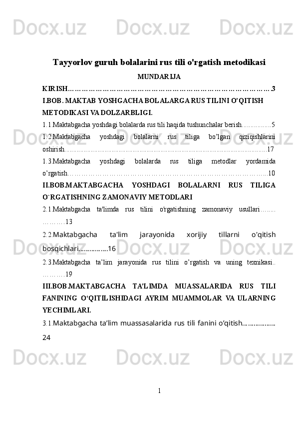 Tayyorlov guruh bolalarini rus tili o'rgatish metodikasi
MUNDARIJA
KIRISH…………………………………………………………………………….3
I.BOB.
  MAKTAB YOSHGACHA BOLALARGA RUS TILINI O’QITISH 
METODIKASI VA DOLZARBLIGI.
1.1. Maktabgacha yoshdagi bolalarda rus tili haqida tushunchalar berish.................5
1.2.Maktabgacha   yoshdagi   bolalarni   rus   tiliga   bo’lgan   qiziqishlarini
oshirish....................................................................................................................17
1.3.Maktabgacha   yoshdagi   bolalarda   rus   tiliga   metodlar   yordamida
o’rgatish…………………………………………………………………………...10
II.BOB.MAKTABGACHA   YOSHDAGI   BOLALARNI   RUS   TILIGA
O`RGATISHNING ZAMONAVIY METODLARI
2.1. Maktabgacha   ta'limda   rus   tilini   o'rgatishning   zamonaviy   usullari….....
……….13
2.2. Maktabgacha   ta'lim   jarayonida   xorijiy   tillarni   o'qitish
bosqichlari…………….16
2.3.Maktabgacha   ta’lim   jarayonida   rus   tilini   o’rgatish   va   uning   texnikasi ..
……….19
III.BOB. MAKTABGACHA   TA’LIMDA   MUASSALARIDA   RUS   TILI
FANINING   O‘QITILISHIDAGI   AYRIM   MUAMMOLAR   VA   ULARNING
YECHIMLARI.
3.1. Maktabgacha   ta’lim   muassasalarida   rus  tili   fanini   o’qitish………………
24
1 