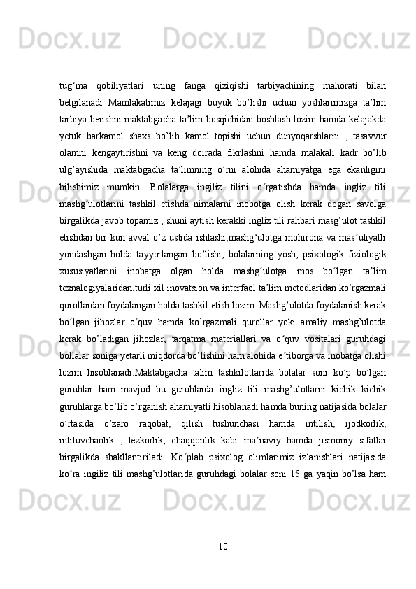 tug ma   qobiliyatlari   uning   fanga   qiziqishi   tarbiyachining   mahorati   bilanʻ
belgilanadi   Mamlakatimiz   kelajagi   buyuk   bo’lishi   uchun   yoshlarimizga   ta’lim
tarbiya berishni maktabgacha ta lim bosqichidan boshlash lozim hamda kelajakda	
ʼ
yetuk   barkamol   shaxs   bo’lib   kamol   topishi   uchun   dunyoqarshlarni   ,   tasavvur
olamni   kengaytirishni   va   keng   doirada   fikrlashni   hamda   malakali   kadr   bo’lib
ulg’ayishida   maktabgacha   ta’limning   o’rni   alohida   ahamiyatga   ega   ekanligini
bilishimiz   mumkin.   Bolalarga   ingiliz   tilini   o rgatishda   hamda   ingliz   tili	
ʻ
mashg ulotlarini   tashkil   etishda   nimalarni   inobotga   olish   kerak   degan   savolga	
ʻ
birgalikda javob topamiz , shuni aytish kerakki ingliz tili rahbari masg’ulot tashkil
etishdan   bir   kun   avval   o’z   ustida   ishlashi,mashg ulotga   mohirona   va   mas uliyatli	
ʻ ʼ
yondashgan   holda   tayyorlangan   bo’lishi,   bolalarning   yosh,   psixologik   fiziologik
xususiyatlarini   inobatga   olgan   holda   mashg ulotga   mos   bo lgan   ta lim
ʻ ʻ ʼ
texnalogiyalaridan,turli xil inovatsion va interfaol ta lim metodlaridan ko’rgazmali
ʼ
qurollardan foydalangan holda tashkil etish lozim..Mashg’ulotda foydalanish kerak
bo lgan   jihozlar   o quv   hamda   ko’rgazmali   qurollar   yoki   amaliy   mashg’ulotda	
ʻ ʻ
kerak   bo’ladigan   jihozlar,   tarqatma   materiallari   va   o quv   vositalari   guruhdagi	
ʻ
bollalar soniga yetarli miqdorda bo’lishini ham alohida e tiborga va inobatga olishi
ʼ
lozim   hisoblanadi.Maktabgacha   talim   tashkilotlarida   bolalar   soni   ko’p   bo’lgan
guruhlar   ham   mavjud   bu   guruhlarda   ingliz   tili   mashg’ulotlarni   kichik   kichik
guruhlarga bo’lib o’rganish ahamiyatli hisoblanadi hamda buning natijasida bolalar
o’rtasida   o’zaro   raqobat,   qilish   tushunchasi   hamda   intilish,   ijodkorlik,
intiluvchanlik   ,   tezkorlik,   chaqqonlik   kabi   ma naviy   hamda   jismoniy   sifatlar	
ʼ
birgalikda   shakllantiriladi   .Ko plab   psixolog   olimlarimiz   izlanishlari   natijasida	
ʻ
ko ra   ingiliz   tili   mashg’ulotlarida   guruhdagi   bolalar   soni   15   ga   yaqin   bo’lsa   ham	
ʻ
10 