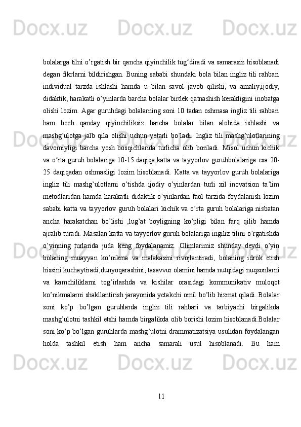 bolalarga tilni o’rgatish bir qancha qiyinchilik tug diradi va samarasiz hisoblanadiʻ
degan   fikrlarni   bildirishgan.   Buning   sababi   shundaki   bola   bilan   ingliz   tili   rahbari
individual   tarzda   ishlashi   hamda   u   bilan   savol   javob   qilishi,   va   amaliy,ijodiy,
didaktik, harakatli o’yinlarda barcha bolalar birdek qatnashish kerakligini inobatga
olishi lozim. Agar guruhdagi bolalarning soni 10 tadan oshmasa ingliz tili rahbari
ham   hech   qanday   qiyinchiliksiz   barcha   bolalar   bilan   alohida   ishlashi   va
mashg ulotga   jalb   qila   olishi   uchun   yetarli   bo ladi.  	
ʻ ʻ Ingliz   tili   mashg’ulotlarining
davomiyligi   barcha   yosh   bosqichlarida   turlicha   olib   boriladi.   Misol   uchun   kichik
va o rta guruh bolalariga 10-15 daqiqa,katta va tayyorlov guruhbolalariga esa 20-	
ʻ
25   daqiqadan   oshmasligi   lozim   hisoblanadi.   Katta   va   tayyorlov   guruh   bolalariga
ingliz   tili   mashg’ulotlarni   o’tishda   ijodiy   o’yinlardan   turli   xil   inovatsion   ta lim	
ʼ
metodlaridan   hamda  harakatli   didaktik  o’yinlardan  faol   tarzida  foydalanish   lozim
sababi  katta va tayyorlov guruh bolalari kichik va o’rta guruh bolalariga nisbatan
ancha   harakatchan   bo’lishi   ,lug’at   boyligning   ko’pligi   bilan   farq   qilib   hamda
ajralib turadi. Masalan katta va tayyorlov guruh bolalariga ingiliz tilini o’rgatishda
o’yinning   turlarida   juda   keng   foydalanamiz.   Olimlarimiz   shunday   deydi   o’yin
bolaning   muayyan   ko’nikma   va   malakasini   rivojlantiradi,   bolaning   idrok   etish
hissini kuchaytiradi,dunyoqarashini, tasavvur olamini hamda nutqidagi nuqsonlarni
va   kamchiliklarni   tog’irlashda   va   kishilar   orasidagi   kommunikativ   muloqot
ko’nikmalarni shakllantirish jarayonida yetakchi omil bo’lib hizmat qiladi..Bolalar
soni   ko’p   bo’lgan   guruhlarda   ingliz   tili   rahbari   va   tarbiyachi   birgalikda
mashg’ulotni tashkil etshi hamda birgalikda olib borishi lozim hisoblanadi.Bolalar
soni ko’p bo’lgan guruhlarda mashg ulotni drammatizatsiya usulidan foydalangan	
ʻ
holda   tashkil   etish   ham   ancha   samarali   usul   hisoblanadi.   Bu   ham
11 