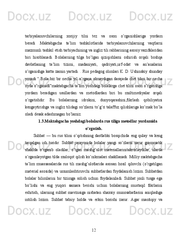 tarbiyalanuvchilarning   xorijiy   tilni   tez   va   oson   o’rganishlariga   yordam
beradi   .Maktabgacha   ta’lim   tashkilotlarida   tarbiyalanuvchilarning   vaqtlarni
mazmunli tashkil etish tarbiyachining va ingliz tili rahbarining asosiy vazifalaridan
biri   hisoblanadi.   Bolalarning   tilga   bo’lgan   qiziqishlarni   oshirish   orqali   boshqa
davlatlaning   ta’lim   tizimi,   madaniyati,   qadriyati,urf-odat   va   an’analarini
o’rganishga katta zamin yartadi. . Rus pedagog olimlari K. D. Ushinskiy shunday
yozadi  “ Bola biz bir  necha yil o’rgana olmaydigan darajada chet  tilini bir necha
oyda o’rganadi”maktabgacha ta’lim yoshdagi bolalarga chet tilini oson o’rgatishga
yordam   beradigan   usullardan   va   metodlardan   biri   bu   multimediyalar   orqali
o’rgatishdir.   Bu   bolalarning   idrokini,   dunyoqarashini,fikrlash   qobiliyatini
kengaytirishga va ingliz tilidagi so’zlarni to’g’ri talaffuz qilishlariga ko’mak bo’la
oladi desak adashmagan bo’lamiz.
1.3.Maktabgacha yoshdagi bolalarda rus tiliga metodlar yordamida
o’rgatish.
Suhbat   —   bu   rus   tilini   o’qitishning   dastlabki   bosqichida   eng   qulay   va   keng
tarqalgan   ish   turidir.   Suhbat   jarayonida   bolalar   yangi   so’zlarni   zarur   grammatik
shaklda   o’rganib   oladilar,   o’tgan   mashg’ulot   materiallarinitakrorlaydilar,   ularda
o’rganilayotgan tilda muloqot qilish ko’nikmalari shakllanadi. Milliy maktabgacha
ta’lim   muassasalarida   rus   tili   mashg’ulotlarida   asosan   hosil   qiluvchi   (o’rgatilgan
material asosida) va umumlashtiruvchi suhbatlardan foydalanish lozim. Suhbatdan
bolalar   bilimlarini   bir   tizimga   solish   uchun   foydalaniladi.   Suhbat   jonli   tusga   ega
bo’lishi   va   eng   yuqori   samara   berishi   uchun   bolalarning   mustaqil   fikrlarini
eshitish,   ularning   suhbat   mavzusiga   nisbatan   shaxsiy   munosabatlarini   aniqlashga
intilish   lozim.   Suhbat   tabiiy   holda   va   erkin   borishi   zarur.   Agar   mantiqiy   va
12 