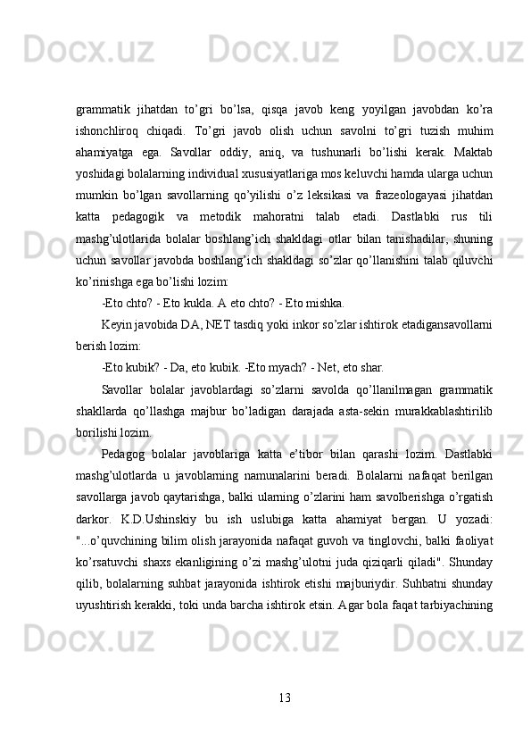 grammatik   jihatdan   to’gri   bo’lsa,   qisqa   javob   keng   yoyilgan   javobdan   ko’ra
ishonchliroq   chiqadi.   To’gri   javob   olish   uchun   savolni   to’gri   tuzish   muhim
ahamiyatga   ega.   Savollar   oddiy,   aniq,   va   tushunarli   bo’lishi   kerak.   Maktab
yoshidagi bolalarning individual xususiyatlariga mos keluvchi hamda ularga uchun
mumkin   bo’lgan   savollarning   qo’yilishi   o’z   leksikasi   va   frazeologayasi   jihatdan
katta   pedagogik   va   metodik   mahoratni   talab   etadi.   Dastlabki   rus   tili
mashg’ulotlarida   bolalar   boshlang’ich   shakldagi   otlar   bilan   tanishadilar,   shuning
uchun savollar javobda boshlang’ich shakldagi so’zlar qo’llanishini talab qiluvchi
ko’rinishga ega bo’lishi lozim:
-Eto chto? - Eto kukla. A eto chto? - Eto mishka. 
Keyin javobida DA, NET tasdiq yoki inkor so’zlar ishtirok etadigansavollarni
berish lozim: 
-Eto kubik? - Da, eto kubik. -Eto myach? - Net, eto shar. 
Savollar   bolalar   javoblardagi   so’zlarni   savolda   qo’llanilmagan   grammatik
shakllarda   qo’llashga   majbur   bo’ladigan   darajada   asta-sekin   murakkablashtirilib
borilishi lozim.
Pedagog   bolalar   javoblariga   katta   e’tibor   bilan   qarashi   lozim.   Dastlabki
mashg’ulotlarda   u   javoblarning   namunalarini   beradi.   Bolalarni   nafaqat   berilgan
savollarga javob qaytarishga, balki ularning o’zlarini ham savolberishga o’rgatish
darkor.   K.D.Ushinskiy   bu   ish   uslubiga   katta   ahamiyat   bergan.   U   yozadi:
"...o’quvchining bilim olish jarayonida nafaqat guvoh va tinglovchi, balki faoliyat
ko’rsatuvchi   shaxs   ekanligining  o’zi  mashg’ulotni  juda  qiziqarli  qiladi".  Shunday
qilib,  bolalarning  suhbat   jarayonida   ishtirok  etishi   majburiydir.  Suhbatni   shunday
uyushtirish kerakki, toki unda barcha ishtirok etsin. Agar bola faqat tarbiyachining
13 