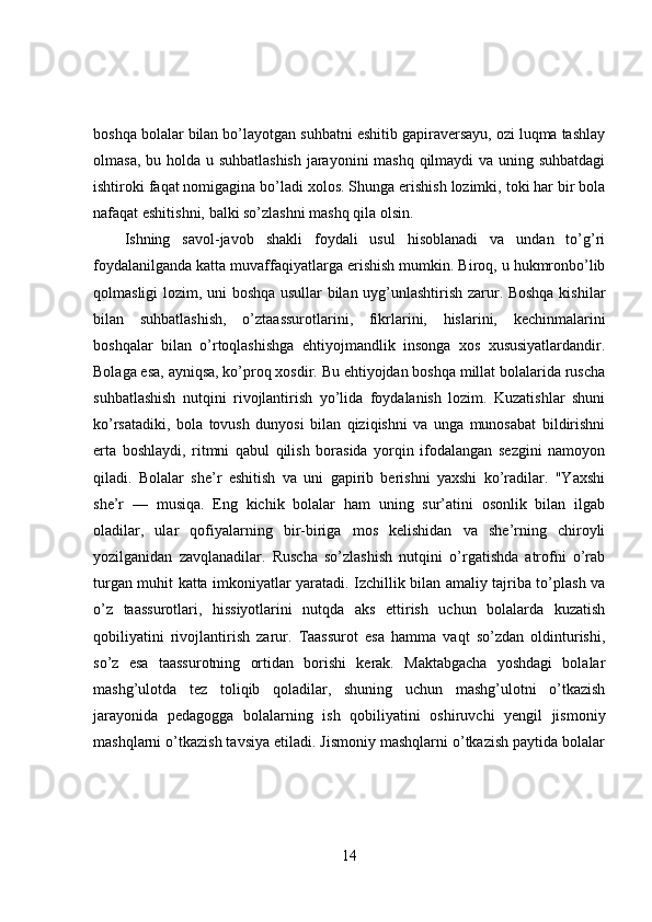 boshqa bolalar bilan bo’layotgan suhbatni eshitib gapiraversayu, ozi luqma tashlay
olmasa, bu holda u suhbatlashish  jarayonini mashq qilmaydi  va uning suhbatdagi
ishtiroki faqat nomigagina bo’ladi xolos. Shunga erishish lozimki, toki har bir bola
nafaqat eshitishni, balki so’zlashni mashq qila olsin.
Ishning   savol-javob   shakli   foydali   usul   hisoblanadi   va   undan   to’g’ri
foydalanilganda katta muvaffaqiyatlarga erishish mumkin. Biroq, u hukmronbo’lib
qolmasligi lozim, uni boshqa usullar bilan uyg’unlashtirish zarur. Boshqa kishilar
bilan   suhbatlashish,   o’ztaassurotlarini,   fikrlarini,   hislarini,   kechinmalarini
boshqalar   bilan   o’rtoqlashishga   ehtiyojmandlik   insonga   xos   xususiyatlardandir.
Bolaga esa, ayniqsa, ko’proq xosdir. Bu ehtiyojdan boshqa millat bolalarida ruscha
suhbatlashish   nutqini   rivojlantirish   yo’lida   foydalanish   lozim.   Kuzatishlar   shuni
ko’rsatadiki,   bola   tovush   dunyosi   bilan   qiziqishni   va   unga   munosabat   bildirishni
erta   boshlaydi,   ritmni   qabul   qilish   borasida   yorqin   ifodalangan   sezgini   namoyon
qiladi.   Bolalar   she’r   eshitish   va   uni   gapirib   berishni   yaxshi   ko’radilar.   "Yaxshi
she’r   —   musiqa.   Eng   kichik   bolalar   ham   uning   sur’atini   osonlik   bilan   ilgab
oladilar,   ular   qofiyalarning   bir-biriga   mos   kelishidan   va   she’rning   chiroyli
yozilganidan   zavqlanadilar.   Ruscha   so’zlashish   nutqini   o’rgatishda   atrofni   o’rab
turgan muhit katta imkoniyatlar yaratadi. Izchillik bilan amaliy tajriba to’plash va
o’z   taassurotlari,   hissiyotlarini   nutqda   aks   ettirish   uchun   bolalarda   kuzatish
qobiliyatini   rivojlantirish   zarur.   Taassurot   esa   hamma   vaqt   so’zdan   oldinturishi,
so’z   esa   taassurotning   ortidan   borishi   kerak.   Maktabgacha   yoshdagi   bolalar
mashg’ulotda   tez   toliqib   qoladilar,   shuning   uchun   mashg’ulotni   o’tkazish
jarayonida   pedagogga   bolalarning   ish   qobiliyatini   oshiruvchi   yengil   jismoniy
mashqlarni o’tkazish tavsiya etiladi. Jismoniy mashqlarni o’tkazish paytida bolalar
14 