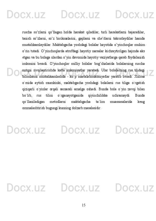 ruscha   so’zlarni   qo’llagan   holda   harakat   qiladilar,   turli   harakatlarni   bajaradilar,
tanish   so’zlarni,   so’z   birikmalarini,   gaplarni   va   she’rlarni   takrorlaydilar   hamda
mustahkamlaydilar.   Maktabgacha   yoshdagi   bolalar   hayotida   o’yinchoqlar   muhim
o’rin tutadi. O’yinchoqlarda atrofdagi hayotiy narsalar kichraytirilgan hajmda aks
etgan va bu bolaga ulardan o’yin davomida hayotiy vaziyatlarga qarab foydalanish
imkonini   beradi.   O’yinchoqlar   milliy   bolalar   bog’chalarida   bolalarning   ruscha
nutqni   rivojlantirishda   katta   imkoniyatlar   yaratadi.   Ular   bolalarning   rus   tilidagi
bilimlarini   mustahkamlashda   -   ko’p   martalabimkoniyatlar   yaratib   beradi.   Xulosa
o`rnida   aytish   mumkinki,   maktabgacha   yoshdagi   bolalarni   rus   tiliga   o`rgatish
qiziqarli   o`yinlar   orqali   samarali   amalga   oshadi.   Bunda   bola   o`yin   zavqi   bilan
bo`lib,   rus   tilini   o`rganayotganida   qiyinchilikka   uchramaydi.   Bunda
qo`llaniladigan   metodlarni   maktabgacha   ta`lim   muassasalarida   keng
ommalashtirish bugungi kunning dolzarb masalasidir.
15 