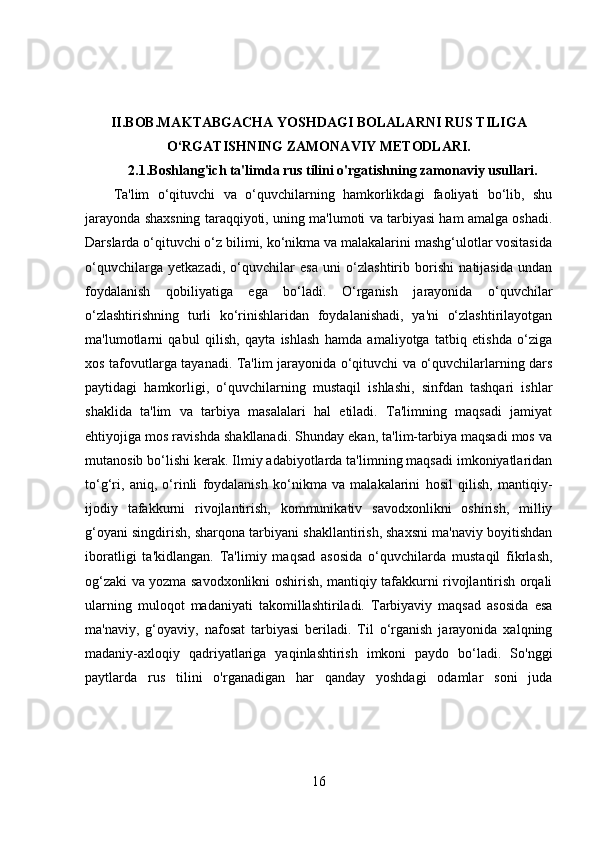 II.BOB.MAKTABGACHA YOSHDAGI BOLALARNI RUS TILIGA
O‘RGATISHNING ZAMONAVIY METODLARI.
2.1. Boshlang'ich ta'limda rus tilini o'rgatishning zamonaviy usullari.
Ta'lim   o‘qituvchi   va   o‘quvchilarning   hamkorlikdagi   faoliyati   bo‘lib,   shu
jarayonda shaxsning taraqqiyoti, uning ma'lumoti va tarbiyasi ham amalga oshadi.
Darslarda o‘qituvchi o‘z bilimi, ko‘nikma va malakalarini mashg‘ulotlar vositasida
o‘quvchilarga   yetkazadi,   o‘quvchilar   esa   uni   o‘zlashtirib   borishi   natijasida   undan
foydalanish   qobiliyatiga   ega   bo‘ladi.   O‘rganish   jarayonida   o‘quvchilar
o‘zlashtirishning   turli   ko‘rinishlaridan   foydalanishadi,   ya'ni   o‘zlashtirilayotgan
ma'lumotlarni   qabul   qilish,   qayta   ishlash   hamda   amaliyotga   tatbiq   etishda   o‘ziga
xos tafovutlarga tayanadi. Ta'lim jarayonida o‘qituvchi va o‘quvchilarlarning dars
paytidagi   hamkorligi,   o‘quvchilarning   mustaqil   ishlashi,   sinfdan   tashqari   ishlar
shaklida   ta'lim   va   tarbiya   masalalari   hal   etiladi.   Ta'limning   maqsadi   jamiyat
ehtiyojiga mos ravishda shakllanadi. Shunday ekan, ta'lim-tarbiya maqsadi mos va
mutanosib bo‘lishi kerak. Ilmiy adabiyotlarda ta'limning maqsadi imkoniyatlaridan
to‘g‘ri,   aniq,   o‘rinli   foydalanish   ko‘nikma   va   malakalarini   hosil   qilish,   mantiqiy-
ijodiy   tafakkurni   rivojlantirish,   kommunikativ   savodxonlikni   oshirish,   milliy
g‘oyani singdirish, sharqona tarbiyani shakllantirish, shaxsni ma'naviy boyitishdan
iboratligi   ta'kidlangan.   Ta'limiy   maqsad   asosida   o‘quvchilarda   mustaqil   fikrlash,
og‘zaki va yozma savodxonlikni oshirish, mantiqiy tafakkurni rivojlantirish orqali
ularning   muloqot   madaniyati   takomillashtiriladi.   Tarbiyaviy   maqsad   asosida   esa
ma'naviy,   g‘oyaviy,   nafosat   tarbiyasi   beriladi.   Til   o‘rganish   jarayonida   xalqning
madaniy-axloqiy   qadriyatlariga   yaqinlashtirish   imkoni   paydo   bo‘ladi.   So'nggi
paytlarda   rus   tilini   o'rganadigan   har   qanday   yoshdagi   odamlar   soni   juda
16 