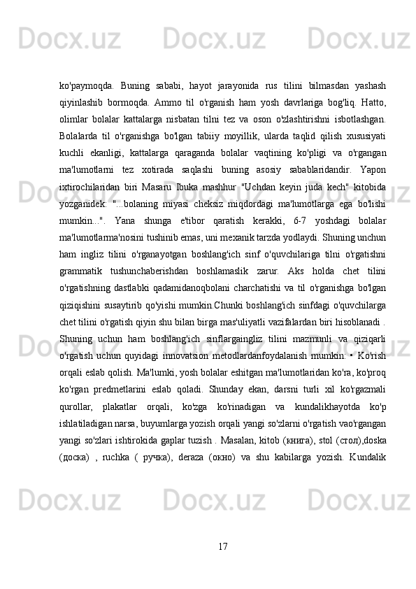 ko'paymoqda.   Buning   sababi,   hayot   jarayonida   rus   tilini   bilmasdan   yashash
qiyinlashib   bormoqda.   Ammo   til   o'rganish   ham   yosh   davrlariga   bog'liq.   Hatto,
olimlar   bolalar   kattalarga   nisbatan   tilni   tez   va   oson   o'zlashtirishni   isbotlashgan.
Bolalarda   til   o'rganishga   bo'lgan   tabiiy   moyillik,   ularda   taqlid   qilish   xususiyati
kuchli   ekanligi,   kattalarga   qaraganda   bolalar   vaqtining   ko'pligi   va   o'rgangan
ma'lumotlarni   tez   xotirada   saqlashi   buning   asosiy   sabablaridandir.   Yapon
ixtirochilaridan   biri   Masaru   Ibuka   mashhur   "Uchdan   keyin   juda   kech"   kitobida
yozganidek:   "...bolaning   miyasi   cheksiz   miqdordagi   ma'lumotlarga   ega   bo'lishi
mumkin...".   Yana   shunga   e'tibor   qaratish   kerakki,   6-7   yoshdagi   bolalar
ma'lumotlarma'nosini tushinib emas, uni mexanik tarzda yodlaydi. Shuning unchun
ham   ingliz   tilini   o'rganayotgan   boshlang'ich   sinf   o'quvchilariga   tilni   o'rgatishni
grammatik   tushunchaberishdan   boshlamaslik   zarur.   Aks   holda   chet   tilini
o'rgatishning   dastlabki   qadamidanoqbolani   charchatishi   va   til   o'rganishga   bo'lgan
qiziqishini susaytirib qo'yishi mumkin.Chunki boshlang'ich sinfdagi o'quvchilarga
chet tilini o'rgatish qiyin shu bilan birga mas'uliyatli vazifalardan biri hisoblanadi .
Shuning   uchun   ham   boshlang'ich   sinflargaingliz   tilini   mazmunli   va   qiziqarli
o'rgatish   uchun   quyidagi   innovatsion   metodlardanfoydalanish   mumkin:   •   Ko'rish
orqali eslab qolish. Ma'lumki, yosh bolalar eshitgan ma'lumotlaridan ko'ra, ko'proq
ko'rgan   predmetlarini   eslab   qoladi.   Shunday   ekan,   darsni   turli   xil   ko'rgazmali
qurollar,   plakatlar   orqali,   ko'zga   ko'rinadigan   va   kundalikhayotda   ko'p
ishlatiladigan narsa, buyumlarga yozish orqali yangi so'zlarni o'rgatish vao'rgangan
yangi so'zlari ishtirokida gaplar tuzish . Masalan, kitob ( книга ), stol ( стол ),doska
( доска )   ,   ruchka   (   ручка ),   deraza   ( окно )   va   shu   kabilarga   yozish.   Kundalik
17 