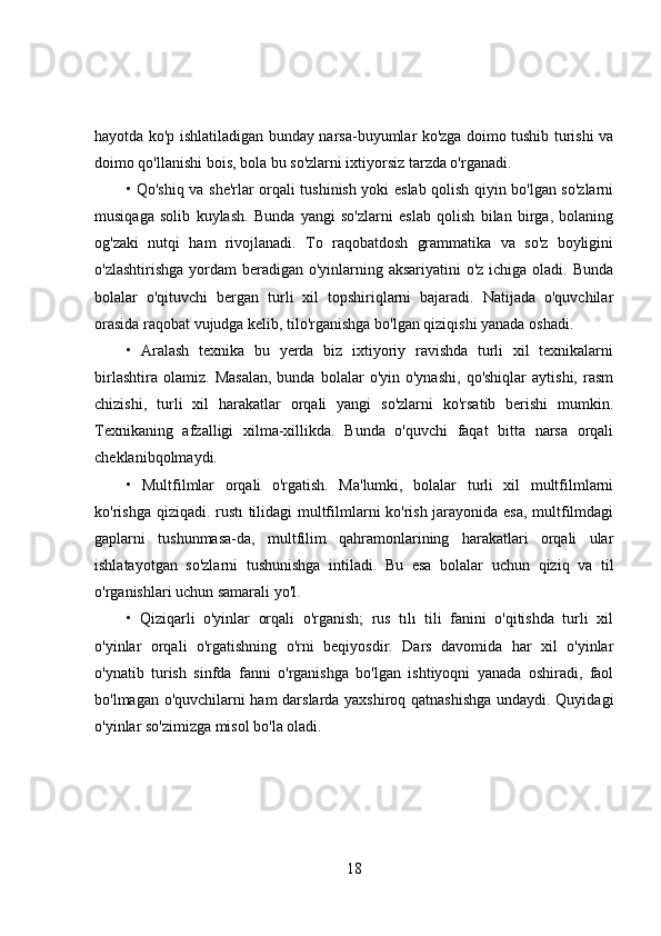 hayotda ko'p ishlatiladigan bunday narsa-buyumlar ko'zga doimo tushib turishi va
doimo qo'llanishi bois, bola bu so'zlarni ixtiyorsiz tarzda o'rganadi. 
• Qo'shiq va she'rlar orqali tushinish yoki eslab qolish qiyin bo'lgan so'zlarni
musiqaga   solib   kuylash.   Bunda   yangi   so'zlarni   eslab   qolish   bilan   birga,   bolaning
og'zaki   nutqi   ham   rivojlanadi.   To   raqobatdosh   grammatika   va   so'z   boyligini
o'zlashtirishga yordam beradigan o'yinlarning aksariyatini  o'z ichiga oladi. Bunda
bolalar   o'qituvchi   bergan   turli   xil   topshiriqlarni   bajaradi.   Natijada   o'quvchilar
orasida raqobat vujudga kelib, tilo'rganishga bo'lgan qiziqishi yanada oshadi. 
•   Aralash   texnika   bu   yerda   biz   ixtiyoriy   ravishda   turli   xil   texnikalarni
birlashtira   olamiz.   Masalan,   bunda   bolalar   o'yin   o'ynashi,   qo'shiqlar   aytishi,   rasm
chizishi,   turli   xil   harakatlar   orqali   yangi   so'zlarni   ko'rsatib   berishi   mumkin.
Texnikaning   afzalligi   xilma-xillikda.   Bunda   o'quvchi   faqat   bitta   narsa   orqali
cheklanibqolmaydi. 
•   Multfilmlar   orqali   o'rgatish.   Ma'lumki,   bolalar   turli   xil   multfilmlarni
ko'rishga qiziqadi. rustı tilidagi multfilmlarni ko'rish jarayonida esa, multfilmdagi
gaplarni   tushunmasa-da,   multfilim   qahramonlarining   harakatlari   orqali   ular
ishlatayotgan   so'zlarni   tushunishga   intiladi.   Bu   esa   bolalar   uchun   qiziq   va   til
o'rganishlari uchun samarali yo'l.
•   Qiziqarli   o'yinlar   orqali   o'rganish;   rus   tılı   tili   fanini   o'qitishda   turli   xil
o'yinlar   orqali   o'rgatishning   o'rni   beqiyosdir.   Dars   davomida   har   xil   o'yinlar
o'ynatib   turish   sinfda   fanni   o'rganishga   bo'lgan   ishtiyoqni   yanada   oshiradi,   faol
bo'lmagan o'quvchilarni ham darslarda yaxshiroq qatnashishga  undaydi. Quyidagi
o'yinlar so'zimizga misol bo'la oladi. 
18 