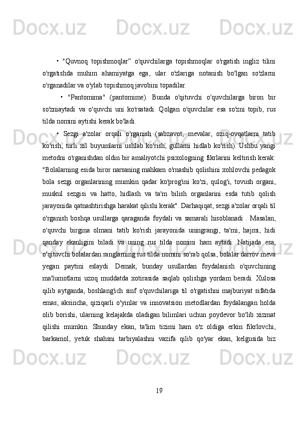 •   "Quvnoq   topishmoqlar”   o'quvchilarga   topishmoqlar   o'rgatish   ingliz   tilini
o'rgatishda   muhim   ahamiyatga   ega,   ular   o'zlariga   notanish   bo'lgan   so'zlarni
o'rganadilar va o'ylab topishmoq javobini topadilar.
  •   "Pantomima"   (pantomime).   Bunda   o'qituvchi   o'quvchilarga   biron   bir
so'zniaytadi   va   o'quvchi   uni   ko'rsatadi.   Qolgan   o'quvchilar   esa   so'zni   topib,   rus
tilda nomini aytishi kerak bo'ladi. 
•   Sezgi   a'zolar   orqali   o'rganish   (sabzavot,   mevalar,   oziq-ovqatlarni   tatib
ko'rish,   turli   xil   buyumlarni   ushlab   ko'rish,   gullarni   hidlab   ko'rish).   Ushbu   yangi
metodni o'rganishdan oldin bir amaliyotchi psixologning fikrlarini keltirish kerak:
"Bolalarning esida biror narsaning mahkam o'rnashib qolishini xohlovchi pedagok
bola   sezgi   organlarining   mumkin   qadar   ko'prog'ini   ko'zi,   qulog'i,   tovush   organi,
muskul   sezgisi   va   hatto,   hidlash   va   ta'm   bilish   organlarini   esda   tutib   qolish
jarayonida qatnashtirishga harakat qilishi kerak". Darhaqiqat, sezgi a'zolar orqali til
o'rganish   boshqa   usullarga   qaraganda   foydali   va   samarali   hisoblanadi   .   Masalan,
o'quvchi   birgina   olmani   tatib   ko'rish   jarayonida   uningrangi,   ta'mi,   hajmi,   hidi
qanday   ekanligini   biladi   va   uning   rus   tilda   nomini   ham   aytadi.   Natijada   esa,
o'qituvchi bolalardan ranglarning rus tilda nomini so'rab qolsa, bolalar darrov meva
yegan   paytini   eslaydi.   Demak,   bunday   usullardan   foydalanish   o'quvchining
ma'lumotlarni   uzoq   muddatda   xotirasida   saqlab   qolishga   yordam   beradi.   Xulosa
qilib   aytganda,   boshlang'ich   sinf   o'quvchilariga   til   o'rgatishni   majburiyat   sifatida
emas,   aksincha,   qiziqarli   o'yinlar   va   innovatsion   metodlardan   foydalangan   holda
olib   borishi,   ularning   kelajakda   oladigan   bilimlari   uchun   poydevor   bo'lib   xizmat
qilishi   mumkin.   Shunday   ekan,   ta'lim   tizimi   ham   o'z   oldiga   erkin   fikrlovchi,
barkamol,   yetuk   shahsni   tarbiyalashni   vazifa   qilib   qo'yar   ekan,   kelgusida   biz
19 