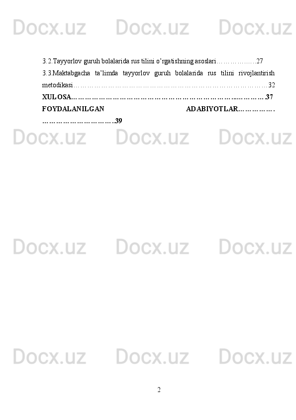 3.2.Tayyorlov guruh bolalarida rus tilini o’rgatishning asoslari………….…..27
3.3.Maktabgacha   ta’limda   tayyorlov   guruh   bolalarida   rus   tilini   rivojlantirish
metodikasi…………………………………………………………………………32
XULOSA……………………………………………………………...………….37
FOYDALANILGAN   ADABIYOTLAR…………….
…………………………..39
2 