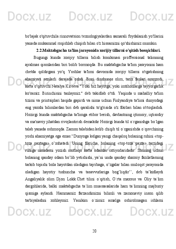 bo'lajak o'qituvchila rinnovatsion texnologiyalardan samarali foydalanish yo'llarini
yanada mukammal roqishlab chiqish bilan o'z hissamizni qo'shishimiz mumkin.
2.2. Maktabgacha ta'lim jarayonida xorijiy tillarni o'qitish bosqichlari.
Bugungi   kunda   xorijiy   tillarni   bilish   konikmasi   proffessional   talimning
ajralmas  qismlaridan biri bolib bormoqda. Bu maktabgacha ta'lim  jarayonini ham
chetda   qoldirgani   yo'q.   Yoshlar   ta'limi   davomida   xorijiy   tillarni   o'rgatishning
ahamiyati   sezilarli   darajada   oshdi.   Buni   dinshunos   olim,   tarix   fanlari   nomzodi,
katta o'qituvchi Natalya Kireeva "Yoki biz hayotga, yoki imtihonlarga tayyorgarlik
ko'ramiz.   Birinchisini   tanlaymiz."   deb   takidlab   o'tdi.   Yaqinda   u   mahalliy   ta'lim
tizimi va printsiplari haqida gapirdi va nima uchun Finlyandiya ta'limi dunyodagi
eng   yaxshi   bilimlardan   biri   deb   qaralishi   to'g'risida   o'z   fikrlari   bilan   o'rtoqlashdi.
Hozirgi  kunda maktabgacha ta'limga etibor  berish, davlantning ijtimoiy, iqtisodiy
va ma'naviy jihatdan rivojlantirish demakdir Hozirgi kunda til o`rganishga bo`lgan
talab yanada oshmoqda. Zamon talabidan kelib chiqib til o`rganishda o`quvchining
yoshi ahamiyatga ega emas.“Dunyoga kelgan yangi chaqaloq bolaning ruhini «top-
toza   paxtaga»   o’xshatadi.   Uning   fikricha,   bolaning   «top-toza   paxta»   tarzidagi
ruhiga   nimalarni   yozish   mutlaqo   katta   odamlar   ixtiyorlaridadir.   Shuning   uchun
bolaning qanday odam  bo’lib yetishishi, ya’ni  unda qanday shaxsiy fazilatlarning
tarkib topishi bola hayotdan oladigan tajribaga, o’zgalar bilan muloqot jarayonida
oladigan   hayotiy   tushuncha   va   tasavvurlariga   bog’liqdir’’,   deb   ta’kidlaydi
Angaliyalik   olim   Djon   Lokk.Chet   tilini   o`qitish,   O`rta   maxsus   va   Oliy   ta`lim
dargohlarida,   balki   maktabgacha   ta`lim   muassasalarida   ham   ta`limning   majburiy
qismiga   aylandi.   Hammamiz   farzandimizni   bilimli   va   zamonaviy   inson   qilib
tarbiyalashni   xohlaymiz.   Yanikim   o`zimiz   amalga   oshirolmagan   ishlarni
20 
