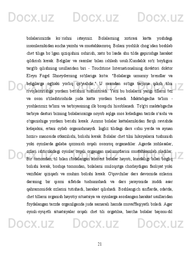 bolalarimizda   ko`rishni   istaymiz.   Bolalarning   xotirasi   katta   yoshdagi
insonlarnikidan ancha yaxshi va mustahkamroq. Bolani yoshlik chog`idan boshlab
chet   tiliga   bo`lgan   qiziqishini   oshirish,   xato  bo`lsada   shu   tilda   gapirishga   harakat
qildirish   kerak.   Belgilar   va   rasmlar   bilan   ishlash   usuli.Kundalik   so'z   boyligini
targ'ib   qilishning   usullaridan   biri   -   Touchtime   Internationalning   direktori   doktor
Eleyn   Fogel   Shneyderning   so'zlariga   ko'ra:   "Bolalarga   umumiy   brendlar   va
belgilarga   og'zaki   yorliq   qo'yishdir."   U   rasmdan   so'zga   tarjima   qilish   tilni
rivojlantirishga yordam  berishini  tushuntiradi. Yani  bu bolalarni  yangi  tillarni  tez
va   oson   o'zlashtirishida   juda   katta   yordam   beradi.   Maktabgacha   ta'lim   -
yoshlarimiz ta'limi   va  tarbiyasining  ilk bosqichi  hisoblanadi.   To'g'ri   maktabgacha
tarbiya dasturi bizning bolalarimizga noyob aqlga mos keladigan tarzda o'sishi  va
o'rganishiga   yordam   berishi   kerak.   Ammo   bolalar   kattalarnikidan   farqli   ravishda
kelajakni,   ertani   oylab   organishmaydi.   Ingliz   tilidagi   dars   «shu   yerda   va   aynan
hozir» manosida otkazilishi, bolishi kerak. Bolalar chet tilni hikoyalarni tushunish
yoki   oyinlarda   galaba   qozonish   orqali   osonroq   organadilar.   Agarda   xohlasalar,
ozlari ishtirokidagi oyinlar orqali organgan malumotlarini mustahkamlab oladilar.
Bir tomondan, til  bilan ifodalangan kontent bolalar  hayoti, kundaligi  bilan bogliq
bolishi   kerak,   boshqa   tomondan,   bolalarni   muloqotga   chorlaydigan   faoliyat   yoki
vazifalar   qiziqarli   va   muhim   bolishi   kerak.   O'quvchilar   dars   davomida   ozlarini
darsning   bir   qismi   sifatida   tushunishadi   va   dars   jarayonida   xuddi   asar
qahramonidek   ozlarini   tutishadi,   harakat   qilishadi.   Boshlangich   sinflarda,   odatda,
chet tillarni organish hayotiy situatsiya va oyinlarga asoslangan harakat usullaridan
foydalangan tarzda organilganda juda samarali hamda muvaffaqiyatli boladi. Agar
oyinli-syujetli   situatsiyalar   orqali   chet   tili   orgatilsa,   barcha   bolalar   bajonu-dil
21 