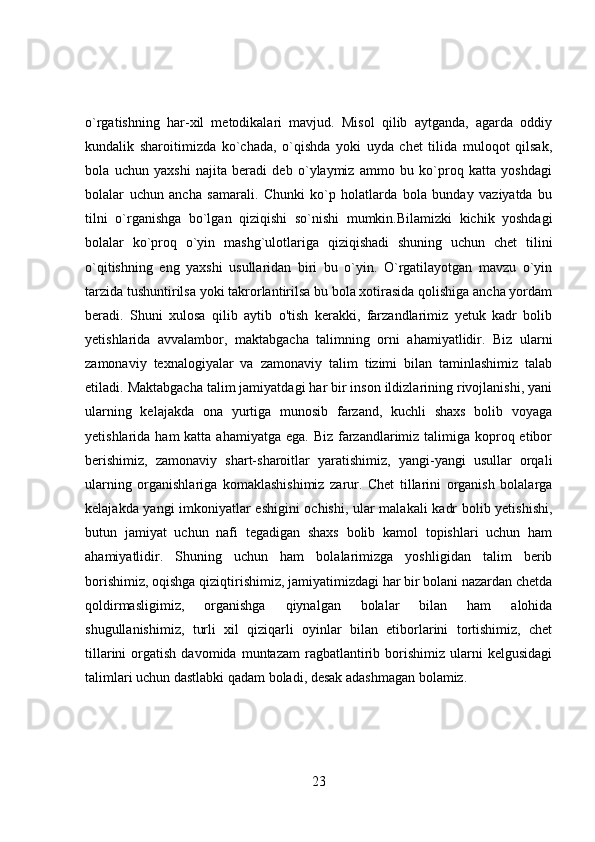 o`rgatishning   har-xil   metodikalari   mavjud.   Misol   qilib   aytganda,   agarda   oddiy
kundalik   sharoitimizda   ko`chada,   o`qishda   yoki   uyda   chet   tilida   muloqot   qilsak,
bola   uchun   yaxshi   najita   beradi   deb   o`ylaymiz   ammo   bu   ko`proq   katta   yoshdagi
bolalar   uchun   ancha   samarali.   Chunki   ko`p   holatlarda   bola   bunday   vaziyatda   bu
tilni   o`rganishga   bo`lgan   qiziqishi   so`nishi   mumkin.Bilamizki   kichik   yoshdagi
bolalar   ko`proq   o`yin   mashg`ulotlariga   qiziqishadi   shuning   uchun   chet   tilini
o`qitishning   eng   yaxshi   usullaridan   biri   bu   o`yin.   O`rgatilayotgan   mavzu   o`yin
tarzida tushuntirilsa yoki takrorlantirilsa bu bola xotirasida qolishiga ancha yordam
beradi.   Shuni   xulosa   qilib   aytib   o'tish   kerakki,   farzandlarimiz   yetuk   kadr   bolib
yetishlarida   avvalambor,   maktabgacha   talimning   orni   ahamiyatlidir.   Biz   ularni
zamonaviy   texnalogiyalar   va   zamonaviy   talim   tizimi   bilan   taminlashimiz   talab
etiladi. Maktabgacha talim jamiyatdagi har bir inson ildizlarining rivojlanishi, yani
ularning   kelajakda   ona   yurtiga   munosib   farzand,   kuchli   shaxs   bolib   voyaga
yetishlarida ham  katta ahamiyatga  ega. Biz  farzandlarimiz talimiga koproq etibor
berishimiz,   zamonaviy   shart-sharoitlar   yaratishimiz,   yangi-yangi   usullar   orqali
ularning   organishlariga   komaklashishimiz   zarur.   Chet   tillarini   organish   bolalarga
kelajakda yangi imkoniyatlar eshigini ochishi, ular malakali  kadr bolib yetishishi,
butun   jamiyat   uchun   nafi   tegadigan   shaxs   bolib   kamol   topishlari   uchun   ham
ahamiyatlidir.   Shuning   uchun   ham   bolalarimizga   yoshligidan   talim   berib
borishimiz, oqishga qiziqtirishimiz, jamiyatimizdagi har bir bolani nazardan chetda
qoldirmasligimiz,   organishga   qiynalgan   bolalar   bilan   ham   alohida
shugullanishimiz,   turli   xil   qiziqarli   oyinlar   bilan   etiborlarini   tortishimiz,   chet
tillarini   orgatish   davomida   muntazam   ragbatlantirib  borishimiz   ularni   kelgusidagi
talimlari uchun dastlabki qadam boladi, desak adashmagan bolamiz.
23 