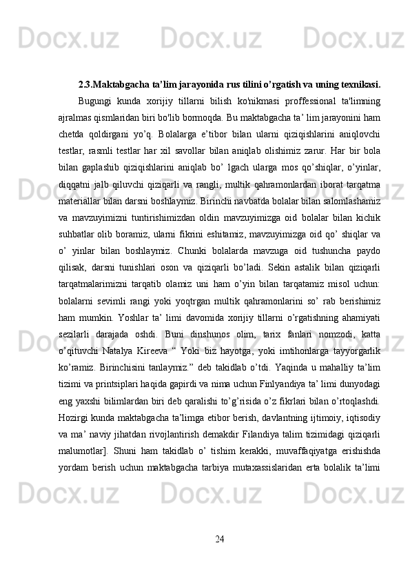 2.3.Maktabgacha ta’lim jarayonida rus tilini o’rgatish va uning texnikasi.
Bugungi   kunda   xorijiy   tillarni   bilish   ko'nikmasi   proffessional   ta'limning
ajralmas qismlaridan biri bo'lib bormoqda. Bu maktabgacha ta’ lim jarayonini ham
chetda   qoldirgani   yo’q.   Bolalarga   e’tibor   bilan   ularni   qiziqishlarini   aniqlovchi
testlar,   rasmli   testlar   har   xil   savollar   bilan   aniqlab   olishimiz   zarur.   Har   bir   bola
bilan   gaplashib   qiziqishlarini   aniqlab   bo’   lgach   ularga   mos   qo’shiqlar,   o’yinlar,
diqqatni   jalb   qiluvchi   qiziqarli   va   rangli,   multik   qahramonlardan   iborat   tarqatma
materiallar bilan darsni boshlaymiz. Birinchi navbatda bolalar bilan salomlashamiz
va   mavzuyimizni   tuntirishimizdan   oldin   mavzuyimizga   oid   bolalar   bilan   kichik
suhbatlar  olib  boramiz,   ularni  fikrini  eshitamiz,   mavzuyimizga  oid  qo’   shiqlar   va
o’   yinlar   bilan   boshlaymiz.   Chunki   bolalarda   mavzuga   oid   tushuncha   paydo
qilisak,   darsni   tunishlari   oson   va   qiziqarli   bo’ladi.   Sekin   astalik   bilan   qiziqarli
tarqatmalarimizni   tarqatib   olamiz   uni   ham   o’yin   bilan   tarqatamiz   misol   uchun:
bolalarni   sevimli   rangi   yoki   yoqtrgan   multik   qahramonlarini   so’   rab   berishimiz
ham   mumkin.   Yoshlar   ta’   limi   davomida   xorijiy   tillarni   o’rgatishning   ahamiyati
sezilarli   darajada   oshdi.   Buni   dinshunos   olim,   tarix   fanlari   nomzodi,   katta
o’qituvchi   Natalya   Kireeva   “   Yoki   biz   hayotga,   yoki   imtihonlarga   tayyorgarlik
ko’ramiz.   Birinchisini   tanlaymiz.”   deb   takidlab   o’tdi.   Yaqinda   u   mahalliy   ta’lim
tizimi va printsiplari haqida gapirdi va nima uchun Finlyandiya ta’ limi dunyodagi
eng yaxshi bilimlardan biri deb qaralishi to’g’risida o’z fikrlari bilan o’rtoqlashdi.
Hozirgi kunda maktabgacha ta’limga etibor berish, davlantning ijtimoiy, iqtisodiy
va   ma’   naviy   jihatdan   rivojlantirish   demakdir   Filandiya   talim   tizimidagi   qiziqarli
malumotlar].   Shuni   ham   takidlab   o’   tishim   kerakki,   muvaffaqiyatga   erishishda
yordam   berish   uchun   maktabgacha   tarbiya   mutaxassislaridan   erta   bolalik   ta’limi
24 