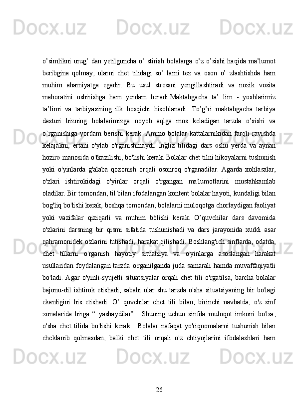 o’simlikni  urug’  dan yetilguncha o’  stirish  bolalarga o’z  o’sishi  haqida ma’lumot
beribgina   qolmay,   ularni   chet   tilidagi   so’   larni   tez   va   oson   o’   zlashtishda   ham
muhim   ahamiyatga   egadir.   Bu   usul   stressni   yengillashtiradi   va   nozik   vosita
mahoratini   oshirishga   ham   yordam   beradi.Maktabgacha   ta’   lim   -   yoshlarimiz
ta’limi   va   tarbiyasining   ilk   bosqichi   hisoblanadi.   To’g’ri   maktabgacha   tarbiya
dasturi   bizning   bolalarimizga   noyob   aqlga   mos   keladigan   tarzda   o’sishi   va
o’rganishiga   yordam   berishi   kerak.   Ammo   bolalar   kattalarnikidan   farqli   ravishda
kelajakni,   ertani   o'ylab   o'rganishmaydi.   Ingliz   tilidagi   dars   «shu   yerda   va   aynan
hozir» manosida o'tkazilishi, bo'lishi kerak. Bolalar chet tilni hikoyalarni tushunish
yoki   o'yinlarda   g'alaba   qozonish   orqali   osonroq   o'rganadilar.   Agarda   xohlasalar,
o'zlari   ishtirokidagi   o'yinlar   orqali   o'rgangan   ma'lumotlarini   mustahkamlab
oladilar. Bir tomondan, til bilan ifodalangan kontent bolalar hayoti, kundaligi bilan
bog'liq bo'lishi kerak, boshqa tomondan, bolalarni muloqotga chorlaydigan faoliyat
yoki   vazifalar   qiziqarli   va   muhim   bòlishi   kerak.   O’quvchilar   dars   davomida
o'zlarini   darsning   bir   qismi   sifatida   tushunishadi   va   dars   jarayonida   xuddi   asar
qahramonidek o'zlarini tutishadi, harakat qilishadi. Boshlang'ich sinflarda, odatda,
chet   tillarni   o'rganish   hayotiy   situatsiya   va   o'yinlarga   asoslangan   harakat
usullaridan  foydalangan  tarzda  o'rganilganda  juda  samarali   hamda  muvaffaqiyatli
bo'ladi.   Agar   o'yinli-syujetli   situatsiyalar   orqali   chet   tili   o'rgatilsa,   barcha   bolalar
bajonu-dil  ishtirok  etishadi,   sababi  ular  shu   tarzda   o'sha   situatsiyaning  bir   bo'lagi
ekanligini   his   etishadi.   O’   quvchilar   chet   tili   bilan,   birinchi   navbatda,   o'z   sinf
xonalarida   birga   “   yashaydilar”   .   Shuning   uchun   sinfda   muloqot   imkoni   bo'lsa,
o'sha   chet   tilida   bo'lishi   kerak   .   Bolalar   nafaqat   yo'riqnomalarni   tushunish   bilan
cheklanib   qolmasdan,   balki   chet   tili   orqali   o'z   ehtiyojlarini   ifodalashlari   ham
26 