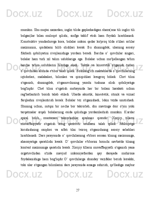 mumkin. Shu nuqtai nazardan, ingliz tilida gaplashadigan shaxs(ona tili ingliz tili
bolgan)lar   bilan   muloqot   qilishi,   sinfga   taklif   etish   ham   foydali   hisoblanadi.
Konstruktiv   yondashuvga   kora,   bolalar   imkon   qadar   ko'proq   tilda   o'zlari   so'zlar
mazmunini,   qoidalarni   bilib   olishlari   kerak.   Bu   shuningdek,   ularning   asosiy
fikrlash   qobiliyatini   rivojlanishiga   yordam   beradi.   Barcha   o’   quvchilar   singari,
bolalar   ham   turli   xil   talim   uslublariga   ega.   Bolalar   uchun   mo'ljallangan   ta'lim
barcha   ta'lim   uslublarini   hisobga   oladi.   Taktik   va   kinestetik   o'rganish   turlari
o’quvchidan alohida e'tibor talab qiladi. Boshlang'ich maktablarda o’quvchilarning
iqtidorlari,   malakalari,   bilimlari   va   qiziqishlari   kengroq   bòladi.   Chet   tilini
o'rganish,   shuningdek,   o'rganuvchining   yaxshi   tushuna   olish   qobiliyatiga
bog'liqdir.   Chet   tilini   o'rgatish   mobaynida   har   bir   bolani   harakati   uchun
rag'batlantirib   borish   talab   etiladi.   Ularda   akustik,   kinestetik,   ritmik   va   vizual
farqlashni   rivojlantirish   kerak.   Bolalar   tez   o'rganishadi,   lekin   tezda   unutishadi.
Shuning   uchun,   nutqni   bir   necha   bor   takrorlab,   shu   mavzuga   doir   o'yin   yoki
tarqatmalar   orqali   bolalarning   esida   qolishiga   yordamlashish   mumkin.   Kurslar
spiral   bòlib,   muntazam   takrorlashlar   ajralmas   qismdir.   Xorijiy   tillarni
muvaffaqiyatli   o'rgatish   keng   qamrovli   usullarni   talab   qiladi.   Muloqotga
kirishishning   miqdori   va   sifati   tilni   tezroq   o'rganishning   asosiy   sabablari
hisoblanadi.   Dars   jarayonida   o’   quvchilarning   e'tibori   asosan   tilning   mazmuniga,
ahamiyatiga   qaratilishi   kerak.   O’   quvchilar   e'tiborini   birinchi   navbatda   tilning
kontent   mazmuniga  qaratishi  kerak.  Xorijiy  tillarni   muvaffaqiyatli  o'rganish   yana
orgatuvchidan   o'zida   mavjud   imkoniyatlardan   qay   darajada   mohirona
foydalanishiga   ham   bog'liqdir.O’   quvchilarga   shunday   vazifalar   berish   kerakki,
toki   ular   o'rgangan   bilimlarini   dars   jarayonida   amaga   oshirish,   qo'llashga   majbur
27 