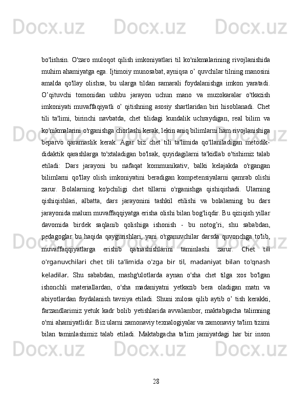 bo'lishsin.   O'zaro   muloqot   qilish   imkoniyatlari   til   ko'nikmalarining   rivojlanishida
muhim ahamiyatga ega. Ijtimoiy munosabat, ayniqsa o’ quvchilar tilning manosini
amalda   qo'llay   olishsa,   bu   ularga   tildan   samarali   foydalanishga   imkon   yaratadi.
O’qituvchi   tomonidan   ushbu   jarayon   uchun   mano   va   muzokaralar   o'tkazish
imkoniyati   muvaffaqiyatli   o’   qitishning   asosiy   shartlaridan   biri   hisoblanadi.   Chet
tili   ta'limi,   birinchi   navbatda,   chet   tilidagi   kundalik   uchraydigan,   real   bilim   va
ko'nikmalarini o'rganishga chorlashi kerak, lekin aniq bilimlarni ham rivojlanishiga
beparvo   qaramaslik   kerak.   Agar   biz   chet   tili   ta'limida   qo'llaniladigan   metodik-
didaktik   qarashlarga   to'xtaladigan   bo'lsak,   quyidagilarni   ta'kidlab   o'tishimiz   talab
etiladi:   Dars   jarayoni   bu   nafaqat   kommunikativ,   balki   kelajakda   o'rgangan
bilimlarni   qo'llay   olish   imkoniyatini   beradigan   kompetensiyalarni   qamrab   olishi
zarur.   Bolalarning   ko'pchiligi   chet   tillarni   o'rganishga   qishiqishadi.   Ularning
qishiqishlari,   albatta,   dars   jarayonini   tashkil   etilishi   va   bolalarning   bu   dars
jarayonida malum muvaffaqqiyatga erisha olishi bilan bog'liqdir. Bu qiziqish yillar
davomida   birdek   saqlanib   qolishiga   ishonish   -   bu   notog’ri,   shu   sababdan,
pedagoglar   bu   haqida   qaygurishlari,   yani   o'rganuvchilar   darsda   quvonchga   to'lib,
muvaffaqqiyatlarga   erishib   qatnashishlarini   taminlashi   zarur.   Chet   tili
o'rganuvchilari   chet   tili   ta'limida   o'zga   bir   til,   madaniyat   bilan   to'qnash
keladilar.   Shu   sababdan,   mashg'ulotlarda   aynan   o'sha   chet   tilga   xos   bo'lgan
ishonchli   materiallardan,   o'sha   madaniyatni   yetkazib   bera   oladigan   matn   va
abiyotlardan   foydalanish   tavsiya   etiladi.   Shuni   xulosa   qilib   aytib   o’   tish   kerakki,
farzandlarimiz   yetuk   kadr   bolib   yetishlarida   avvalambor,   maktabgacha   talimning
o'rni ahamiyatlidir. Biz ularni zamonaviy texnalogiyalar va zamonaviy ta'lim tizimi
bilan   taminlashimiz   talab   etiladi.   Maktabgacha   ta'lim   jamiyatdagi   har   bir   inson
28 