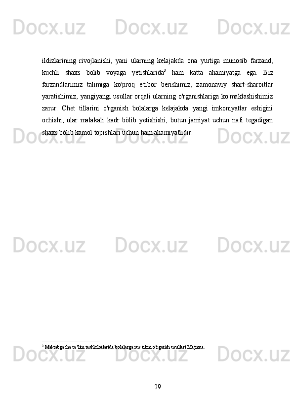 ildizlarining   rivojlanishi,   yani   ularning   kelajakda   ona   yurtiga   munosib   farzand,
kuchli   shaxs   bolib   voyaga   yetishlarida 3
  ham   katta   ahamiyatga   ega.   Biz
farzandlarimiz   talimiga   ko'proq   e'tibor   berishimiz,   zamonaviy   shart-sharoitlar
yaratishimiz, yangiyangi usullar orqali ularning o'rganishlariga ko'maklashishimiz
zarur.   Chet   tillarini   o'rganish   bolalarga   kelajakda   yangi   imkoniyatlar   eshigini
ochishi,   ular   malakali   kadr   bòlib   yetishishi,   butun   jamiyat   uchun   nafi   tegadigan
shaxs bòlib kamol topishlari uchun ham ahamiyatlidir.
3
  Maktabgacha ta’lim tashkilotlarida bolalarga rus tilini o’rgatish usullari Majmua.
29 