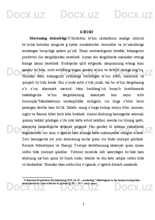 KIRISH
Mavzuning   dolzarbligi :O’zbekiston   ta’lim   islohatlarini   amalga   oshirish
bo’yicha   butunlay   yangicha   g’oyalar   yondashuvlar,   tamoyillar   va   yo’nalishlarga
asoslangan   bosqichga   qadam   qo’ydi.   Shuni   unutmasligimiz   kerakki,   kelajagimiz
poydevori   ilm   dargohlaridan  yaratiladi.  Aynan   shu   dargohlarda  mamlakat   ertangi
kuniga   zamin   yaratiladi.   Boshqacha   qilib   aytganda,   xalqimizning   ertangi   kuni
qanday   bo’lishi,   yosh   avlodning   bugun   qanday   ta’lim   va   tarbiya   olishga   bog’liq.
Shunday   ekan,   kelajagimiz   yoshlariga   beriladigan   ta’lim   sifatli,   mazmunli   va
qiziqarli bo’lishi kerak. Shu o’rinda aytib o’tish joizki, har bir ta’lim dargohining
o’z   o’rni,   ahamiyati   mavjud,   lekin   boshlang’ich   bosqich   hisoblanmish
maktabgacha   ta’lim   dargohlarining   ahamiyati   kun   sayin   ortib
bormoqda. 1
Mamlakatimiz   mustaqillikka   erishgach,   rus   tiliga   e’tibor   biroz
pasaygan davrlar ham bo’ldi. Sababi, uning o’rniga boshqa xorijiy tillar, xususan,
ingliz va fransuz tillari kirib kela boshladi. Ammo aholining hanuzgacha salmoqli
qismini tashkil qiladigan o’rta yoki katta avlod vakillari orasida rus tilining qadri,
ahamiyati   balandligicha   saqlanib   qolgandi.   Har   qanday   til   insonni   yuksaltiradi
deganlaridek, rus tilini o’rganish ham  insonga katta imkoniyatlar  eshigini  ochadi.
Zero   hanuzgacha   yer   yuzi   aholisining   ancha   qismi   rus   tilida   muloqot   qilishadi.
Rossiya   federatsiyasi   va   Sharqiy   Yevropa   davlatlarining   aksariyat   qismi   aynan
ushbu   tilda   muloqot   qiladilar.   Yurtimiz   misolida   olib   qaraydigan   bo’lsak   ham
aholining   ma’lum   qismi   bo’lmish   ruslar,   tatarlar   va   shu   kabi   xalqlar   ushbu   tilda
so’zlashadilar. Shunday ekan ushbu tilni o’rganish, o’rgatish dolzarb masaladir.
1
  O’zbekiston Respublikasi Prezidentining 2018 yili 30 – sentabrdagi “ Maktabgacha ta’lim tizimini boshqarishni 
takomillashtirish chora tadbirlari to’g’risida”gi PQ – 3955- sonly qarori.
3 