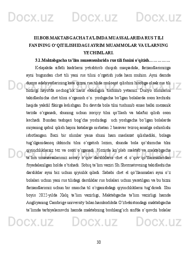 III.BOB. MAKTABGACHA TA’LIMDA MUASSALARIDA RUS TILI
FANINING O‘QITILISHIDAGI AYRIM MUAMMOLAR VA ULARNING
YECHIMLARI.
3.1.Maktabgacha ta’lim muassasalarida rus tili fanini o’qitish……………
Kelajakda   sifatli   kadrlarni   yetishtirib   chiqish   maqsadida,   farzandlarimizga
ayni   bugundan   chet   tili   yani   rus   tilini   o’rgatish   juda   ham   muhim.  Ayni   damda
dunyo adabiyotlarining kata qizmi rus tilida muloqot qilishini hisobga olsak rus tili
hozirgi   hayotda   nechog’lik   zarur   ekanligini   tushunib   yetamiz.   Dunyo   olimlarini
takidlashicha chet tilini o’rganish o’n   yoshgacha bo’lgan bolalarda oson kechishi
haqida yakdil fikirga kelishgan. Bu davrda bola tilni tushunib emas balki mexanik
tarzda   o’rganadi,   shuning   uchun   xorijiy   tilni   qo’llash   va   talafuz   qilish   oson
kechadi.   Bundan   tashqari   bog’cha   yoshidagi     uch   yoshgacha   bo’lgan   bolalarda
miyaning qabul qilish hajmi katalarga nisbatan 2 baravar tezroq amalga oshirilishi
isbotlangan.   Bazi   bir   olimlar   yana   shuni   ham   maslaxat   qilishadiki,   bolaga
tug’ilganidanoq   ikkinchi   tilni   o’rgatish   lozim,   shunda   bola   qo’shimcha   tilni
qiyinchliklarsiz   tez   va   oson   o’rganadi.   Hozirda   ko’plab   maktab   va   maktabgacha
ta’lim   muasassalarimiz   asosiy   o’quv   darsliklarni   chet   el   o’quv   qo’llanmalaridan
foyadalanilgan holda o’tishadi. Sobiq ta’lim vaziri Sh.Shermatovning takidlashicha
darsliklar   ayni   biz   uchun   qiyinlik   qiladi.   Sababi   chet   el   qo’llanmalari   ayni   o’z
bolalari uchun yani rus tilidagi darsliklar rus bolalari uchun yaratilgan va bu bizni
farzandlarimiz   uchun  bir   muncha   til   o’rganishdagi   qiyinchliklarni   tug’diradi.   Shu
boyis   2022-yilda   Xalq   ta’lim   vazirligi,   Maktabgacha   ta’lim   vazirligi   hamda
Angliyaning Cambrige university bilan hamkorlikda O’zbekistondagi maktabgacha
ta’limda   tarbiyalanuvchi   hamda   maktabning   boshlang’ich  sinfda   o’quvchi   bolalar
30 