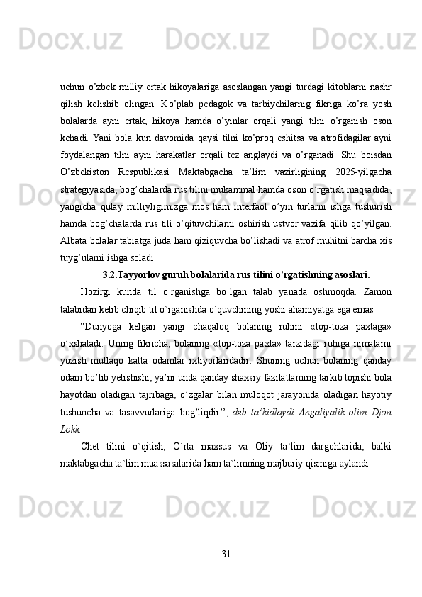 uchun   o’zbek   milliy   ertak   hikoyalariga   asoslangan   yangi   turdagi   kitoblarni   nashr
qilish   kelishib   olingan.   Ko’plab   pedagok   va   tarbiychilarnig   fikriga   ko’ra   yosh
bolalarda   ayni   ertak,   hikoya   hamda   o’yinlar   orqali   yangi   tilni   o’rganish   oson
kchadi.  Yani   bola   kun   davomida   qaysi   tilni   ko’proq   eshitsa   va   atrofidagilar   ayni
foydalangan   tilni   ayni   harakatlar   orqali   tez   anglaydi   va   o’rganadi.   Shu   boisdan
O’zbekiston   Respublikasi   Maktabgacha   ta’lim   vazirligining   2025-yilgacha
strategiyasida, bog’chalarda rus tilini mukammal hamda oson o’rgatish maqsadida,
yangicha   qulay   milliyligimizga   mos   ham   interfaol   o’yin   turlarni   ishga   tushurish
hamda  bog’chalarda  rus   tili   o’qituvchilarni   oshirish  ustvor  vazifa  qilib  qo’yilgan.
Albata bolalar tabiatga juda ham qiziquvcha bo’lishadi va atrof muhitni barcha xis
tuyg’ularni ishga soladi.
3.2.Tayyorlov guruh bolalarida rus tilini o’rgatishning asoslari.
Hozirgi   kunda   til   o`rganishga   bo`lgan   talab   yanada   oshmoqda.   Zamon
talabidan kelib chiqib til o`rganishda o`quvchining yoshi ahamiyatga ega emas.
“Dunyoga   kelgan   yangi   chaqaloq   bolaning   ruhini   «top-toza   paxtaga»
o’xshatadi.   Uning   fikricha,   bolaning   «top-toza   paxta»   tarzidagi   ruhiga   nimalarni
yozish   mutlaqo   katta   odamlar   ixtiyorlaridadir.   Shuning   uchun   bolaning   qanday
odam bo’lib yetishishi, ya’ni unda qanday shaxsiy fazilatlarning tarkib topishi bola
hayotdan   oladigan   tajribaga,   o’zgalar   bilan   muloqot   jarayonida   oladigan   hayotiy
tushuncha   va   tasavvurlariga   bog’liqdir’’,   deb ta’kidlaydi	 Angaliyalik	 olim	 Djon
Lokk.
Chet   tilini   o`qitish,   O`rta   maxsus   va   Oliy   ta`lim   dargohlarida,   balki
maktabgacha ta`lim muassasalarida ham ta`limning majburiy qismiga aylandi.  
31 
