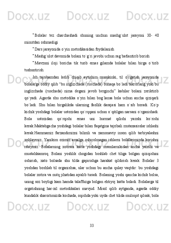 
Bolalar   tez   charchashadi   shuning   unchun   mashg`ulot   jarayoni   30-   40
minutdan oshmasligi

Dars jarayonida o`yin metodikasidan foydalanish

Mashg`ulot davomida bolani to`g`ri javobi uchun rag`batlantirib borish

Mavzuni   iloji   boricha   tik   turib   emas   gilamda   bolalar   bilan   birga   o`tirib
tushuntirish.
Ish   tajribamdan   kelib   chiqib   aytishim   mumkinki,   til   o`rgatish   jarayonida
bolalarga oddiy qilib “bu inglizchada (ruschada) bunaqa bo`ladi takrorlang yoki bu
inglizchada   (ruschada)   nima   degani   javob   berginchi”   kabilar   bolani   zeriktirib
qo`yadi.   Agarda   shu   metodika   o`yin   bilan   bog`lansa   bola   uchun   ancha   qiziqarli
bo`ladi.   Shu   bilan   birgalikda   ularning   faollik   darajasi   ham   o`sib   boradi.   Ko`p
kichik yoshdagi bolalar ustozidan qo`rqqani uchun o`qitilgan narsani o`rganishadi.
Bola   ustozidan   qo`rqishi   emas   uni   hurmat   qilishi   yaxshi   ko`rishi
kerak.Maktabgacha yoshdagi bolalar bilan faqatgina tajribali mutaxasisslar ishlashi
kerak. Hammamiz   farzandimizni   bilimli   va   zamonaviy   inson   qilib   tarbiyalashni
xohlaymiz.   Yanikim   ozimiz   amalga   oshirolmagan   ishlarni   bolalarimizda   korishni
istaymiz.   Bolalarning   xotirasi   katta   yoshdagi   insonlarnikidan   ancha   yaxshi   va
mustahkamroq.   Bolani   yoshlik   chogidan   boshlab   chet   tiliga   bolgan   qiziqishini
oshirish,   xato   bolsada   shu   tilda   gapirishga   harakat   qildirish   kerak.   Bolalar   3
yoshdan   boshlab   til   organishsa,   ular   uchun   bu   ancha   qulay   vaqtdir:   bu   yoshdagi
bolalar xotira va nutq jihatidan ajralib turadi. Bolaning yoshi qancha kichik bolsa,
uning soz boyligi kam hamda talaffuzga bolgan ehtiyoj katta boladi. Bolalarga til
orgatishning   har-xil   metodikalari   mavjud.   Misol   qilib   aytganda,   agarda   oddiy
kundalik sharoitimizda kochada, oqishda yoki uyda chet tilida muloqot qilsak, bola
33 