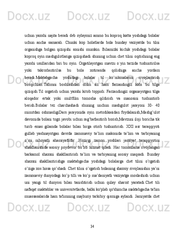uchun yaxshi  najita beradi  deb oylaymiz ammo bu koproq katta yoshdagi  bolalar
uchun   ancha   samarali.   Chunki   kop   holatlarda   bola   bunday   vaziyatda   bu   tilni
organishga   bolgan   qiziqishi   sonishi   mumkin.   Bilamizki   kichik   yoshdagi   bolalar
koproq oyin mashgulotlariga qiziqishadi shuning uchun chet tilini oqitishning eng
yaxshi   usullaridan   biri   bu   oyin.   Orgatilayotgan   mavzu   o`yin   tarzida   tushuntirilsa
yoki   takrorlantirilsa   bu   bola   xotirasida   qolishiga   ancha   yordam
beradi.Maktabgacha   yoshidagi   bolalar   til   ko’nikmalarini   rivojlantirish
bosqichlari:Talimni   boshlashdan   oldin   siz   ham   farzandingiz   kabi   bu   tilga
qiziqish:Til  orgatish  uchun yaxshi  kitob toppish:  Farzandingiz organayotgan tilga
aloqador   ertak   yoki   multfilm   tomosha   qildirish   va   manosini   tushuntirib
berish.Bolalar   tez   charchashadi   shuning   unchun   mashgulot   jarayoni   30-   40
minutdan   oshmasligiDars   jarayonida   oyin   metodikasidan   foydalanish,Mashg’ulot
davomida bolani togri javobi uchun rag’batlantirib borish,Mavzuni iloji boricha tik
turib   emas   gilamda   bolalar   bilan   birga   otirib   tushuntirish.   XXI   asr   taraqqiyoti
gullab   yashnayotgan   davrda   zamonaviy   ta’lim   makonida   ta’lim   va   tarbiyaning
o’rni   nihoyatli   ahamiyatlidir.   Hozirgi   zamon   yoshlari   jamiyat   taraqqiyotini
shakllanishida   asosiy   poydevor   bo’lib   xizmat   qiladi.   Har   tomonlama   rivojlangan
barkamol   shaxsni   shakllantirish   ta’lim   va   tarbiyaning   asosiy   maqsadi.   Bunday
shaxsni   shakllantirishga   maktabgacha   yoshdagi   bolalarga   chet   tilini   o’rgatish
o’ziga xos hissa qo’shadi. Chet tilini o’rgatish bolaning shaxsiy rivojlanishin ya’ni
zamonaviy dunyodagi ko’p tilli va ko’p ma’daniyatli vaziyatga moslashish  uchun
uni   yangi   til   dunyosi   bilan   tanishtirish   uchun   qulay   sharoit   yaratadi.Chet   tili
nafaqat maktablar va universitetlarda, balki ko'plab qo'shimcha maktabgacha ta'lim
muassasalarida  ham  ta'limning majburiy tarkibiy qismiga  aylandi. Jamiyatda  chet
34 