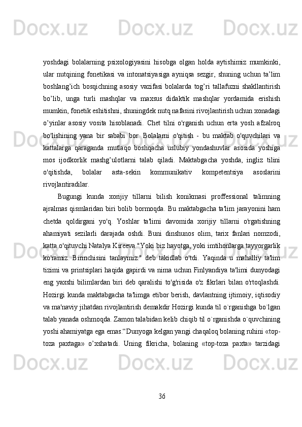 yoshdagi   bolalarning   psixologiyasini   hisobga   olgan   holda   aytishimiz   mumkinki,
ular   nutqining   fonetikasi   va   intonatsiyasiga   ayniqsa   sezgir,   shuning   uchun   ta’lim
boshlang’ich   bosqichning   asosiy   vazifasi   bolalarda   tog’ri   tallafuzni   shakllantirish
bo’lib,   unga   turli   mashqlar   va   maxsus   didaktik   mashqlar   yordamida   erishish
mumkin, fonetik eshitishni, shuningdek nutq nafasini rivojlantirish uchun xonadagi
o’yinlar   asosiy   vosita   hisoblanadi.   Chet   tilni   o'rganish   uchun   erta   yosh   afzalroq
bo'lishining   yana   bir   sababi   bor.   Bolalarni   o'qitish   -   bu   maktab   o'quvchilari   va
kattalarga   qaraganda   mutlaqo   boshqacha   uslubiy   yondashuvlar   asosida   yoshiga
mos   ijodkorlik   mashg’ulotlarni   talab   qiladi.   Maktabgacha   yoshda,   ingliz   tilini
o'qitishda,   bolalar   asta-sekin   kommunikativ   kompetentsiya   asoslarini
rivojlantiradilar.
Bugungi   kunda   xorijiy   tillarni   bilish   konikmasi   proffessional   talimning
ajralmas  qismlaridan biri bolib bormoqda. Bu maktabgacha ta'lim  jarayonini ham
chetda   qoldirgani   yo'q.   Yoshlar   ta'limi   davomida   xorijiy   tillarni   o'rgatishning
ahamiyati   sezilarli   darajada   oshdi.   Buni   dinshunos   olim,   tarix   fanlari   nomzodi,
katta o'qituvchi Natalya Kireeva "Yoki biz hayotga, yoki imtihonlarga tayyorgarlik
ko'ramiz.   Birinchisini   tanlaymiz."   deb   takidlab   o'tdi.   Yaqinda   u   mahalliy   ta'lim
tizimi va printsiplari haqida gapirdi va nima uchun Finlyandiya ta'limi dunyodagi
eng   yaxshi   bilimlardan   biri   deb   qaralishi   to'g'risida   o'z   fikrlari   bilan   o'rtoqlashdi.
Hozirgi  kunda maktabgacha ta'limga etibor  berish, davlantning ijtimoiy, iqtisodiy
va ma'naviy jihatdan rivojlantirish demakdir Hozirgi kunda til o`rganishga bo`lgan
talab yanada oshmoqda. Zamon talabidan kelib chiqib til o`rganishda o`quvchining
yoshi ahamiyatga ega emas.“Dunyoga kelgan yangi chaqaloq bolaning ruhini «top-
toza   paxtaga»   o’xshatadi.   Uning   fikricha,   bolaning   «top-toza   paxta»   tarzidagi
36 