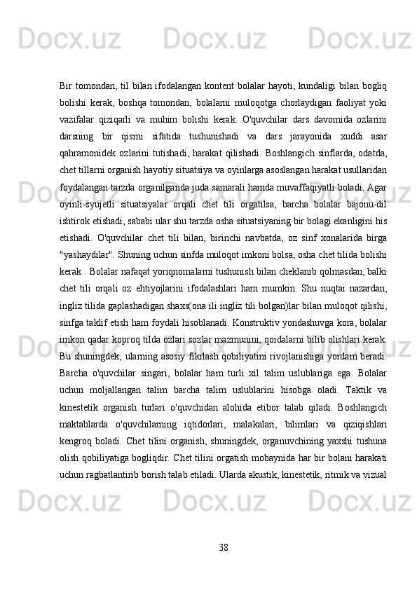 Bir tomondan, til  bilan ifodalangan kontent bolalar  hayoti, kundaligi  bilan bogliq
bolishi   kerak,   boshqa   tomondan,   bolalarni   muloqotga   chorlaydigan   faoliyat   yoki
vazifalar   qiziqarli   va   muhim   bolishi   kerak.   O'quvchilar   dars   davomida   ozlarini
darsning   bir   qismi   sifatida   tushunishadi   va   dars   jarayonida   xuddi   asar
qahramonidek   ozlarini   tutishadi,   harakat   qilishadi.   Boshlangich   sinflarda,   odatda,
chet tillarni organish hayotiy situatsiya va oyinlarga asoslangan harakat usullaridan
foydalangan tarzda organilganda juda samarali hamda muvaffaqiyatli boladi. Agar
oyinli-syujetli   situatsiyalar   orqali   chet   tili   orgatilsa,   barcha   bolalar   bajonu-dil
ishtirok etishadi, sababi ular shu tarzda osha situatsiyaning bir bolagi ekanligini his
etishadi.   O'quvchilar   chet   tili   bilan,   birinchi   navbatda,   oz   sinf   xonalarida   birga
"yashaydilar". Shuning uchun sinfda muloqot imkoni bolsa, osha chet tilida bolishi
kerak . Bolalar nafaqat yoriqnomalarni tushunish bilan cheklanib qolmasdan, balki
chet   tili   orqali   oz   ehtiyojlarini   ifodalashlari   ham   mumkin.   Shu   nuqtai   nazardan,
ingliz tilida gaplashadigan shaxs(ona ili ingliz tili bolgan)lar bilan muloqot qilishi,
sinfga taklif etish ham foydali hisoblanadi. Konstruktiv yondashuvga kora, bolalar
imkon qadar koproq tilda ozlari sozlar mazmunini, qoidalarni bilib olishlari kerak.
Bu shuningdek, ularning asosiy fikrlash qobiliyatini rivojlanishiga yordam beradi.
Barcha   o'quvchilar   singari,   bolalar   ham   turli   xil   talim   uslublariga   ega.   Bolalar
uchun   moljallangan   talim   barcha   talim   uslublarini   hisobga   oladi.   Taktik   va
kinestetik   organish   turlari   o'quvchidan   alohida   etibor   talab   qiladi.   Boshlangich
maktablarda   o'quvchilarning   iqtidorlari,   malakalari,   bilimlari   va   qiziqishlari
kengroq   boladi.   Chet   tilini   organish,   shuningdek,   organuvchining   yaxshi   tushuna
olish qobiliyatiga bogliqdir. Chet tilini orgatish mobaynida har bir bolani harakati
uchun ragbatlantirib borish talab etiladi. Ularda akustik, kinestetik, ritmik va vizual
38 