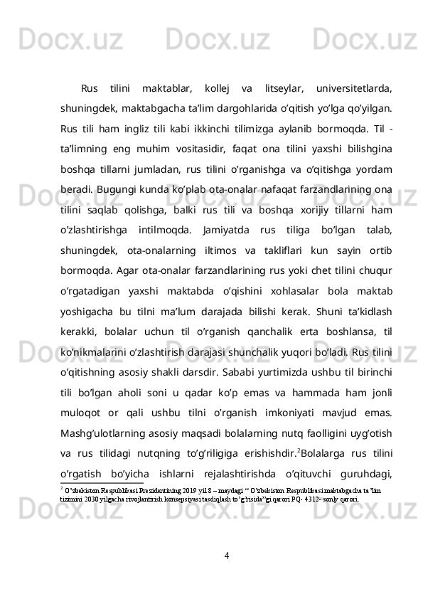 Rus   tilini   maktablar,   kollej   va   litseylar,   universitetlarda,
shuningdek, maktabgacha ta’lim dargohlarida o’qitish yo’lga qo’yilgan.
Rus   tili   ham   ingliz   tili   kabi   ikkinchi   tilimizga   aylanib   bormoqda.   Til   -
ta’limning   eng   muhim   vositasidir,   faqat   ona   tilini   yaxshi   bilishgina
boshqa   tillarni   jumladan,   rus   tilini   o’rganishga   va   o’qitishga   yordam
beradi. Bugungi kunda ko’plab ota-onalar nafaqat farzandlarining ona
tilini   saqlab   qolishga,   balki   rus   tili   va   boshqa   xorijiy   tillarni   ham
o’zlashtirishga   intilmoqda.   Jamiyatda   rus   tiliga   bo’lgan   talab,
shuningdek,   ota-onalarning   iltimos   va   takliflari   kun   sayin   ortib
bormoqda.   Agar   ota-onalar   farzandlarining   rus   yoki   chet   tilini   chuqur
o’rgatadigan   yaxshi   maktabda   o’qishini   xohlasalar   bola   maktab
yoshigacha   bu   tilni   ma’lum   darajada   bilishi   kerak.   Shuni   ta’kidlash
kerakki,   bolalar   uchun   til   o’rganish   qanchalik   erta   boshlansa,   til
ko’nikmalarini o’zlashtirish darajasi shunchalik yuqori bo’ladi. Rus tilini
o’qitishning   asosiy   shakli   darsdir.   Sababi   yurtimizda   ushbu   til   birinchi
tili   bo’lgan   aholi   soni   u   qadar   ko’p   emas   va   hammada   ham   jonli
muloqot   or   qali   ushbu   tilni   o’rganish   imkoniyati   mavjud   emas.
Mashg’ulotlarning asosiy maqsadi bolalarning nutq faolligini uyg’otish
va   rus   tilidagi   nutqning   to’g’riligiga   erishishdir. 2
Bolalarga   rus   tilini
o’rgatish   bo’yicha   ishlarni   rejalashtirishda   o’qituvchi   guruhdagi,
2
  O’zbekiston Respublikasi Prezidentining 2019 yil 8 – maydagi “ O’zbekiston Respublikasi maktabgacha ta’lim 
tizimini 2030 yilgacha rivojlantirish konsepsiyasi tasdiqlash to’g’risida”gi qarori PQ- 4312- sonly qarori.
4 