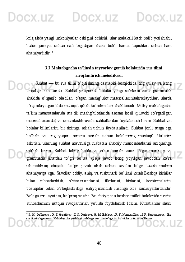 kelajakda yangi imkoniyatlar eshigini ochishi, ular malakali  kadr bolib yetishishi,
butun   jamiyat   uchun   nafi   tegadigan   shaxs   bolib   kamol   topishlari   uchun   ham
ahamiyatlidir.  4
3.3.Maktabgacha ta’limda tayyorlov guruh bolalarida rus tilini
rivojlantirish metodikasi.
Suhbat   —   bu   rus   tilini   o’qitishning   dastlabki   bosqichida   eng   qulay   va   keng
tarqalgan   ish   turidir.   Suhbat   jarayonida   bolalar   yangi   so’zlarni   zarur   grammatik
shaklda   o’rganib   oladilar,   o’tgan   mashg’ulot   materiallarinitakrorlaydilar,   ularda
o’rganilayotgan tilda muloqot qilish ko’nikmalari shakllanadi. Milliy maktabgacha
ta’lim   muassasalarida   rus   tili   mashg’ulotlarida   asosan   hosil   qiluvchi   (o’rgatilgan
material asosida) va umumlashtiruvchi suhbatlardan foydalanish lozim. Suhbatdan
bolalar   bilimlarini   bir   tizimga   solish   uchun   foydalaniladi.   Suhbat   jonli   tusga   ega
bo’lishi   va   eng   yuqori   samara   berishi   uchun   bolalarning   mustaqil   fikrlarini
eshitish,   ularning   suhbat   mavzusiga   nisbatan   shaxsiy   munosabatlarini   aniqlashga
intilish   lozim.   Suhbat   tabiiy   holda   va   erkin   borishi   zarur.   Agar   mantiqiy   va
grammatik   jihatdan   to’gri   bo’lsa,   qisqa   javob   keng   yoyilgan   javobdan   ko’ra
ishonchliroq   chiqadi.   To’gri   javob   olish   uchun   savolni   to’gri   tuzish   muhim
ahamiyatga ega. Savollar oddiy, aniq, va tushunarli bo’lishi kerak.Boshqa kishilar
bilan   suhbatlashish,   o’ztaassurotlarini,   fikrlarini,   hislarini,   kechinmalarini
boshqalar   bilan   o’rtoqlashishga   ehtiyojmandlik   insonga   xos   xususiyatlardandir.
Bolaga esa, ayniqsa, ko’proq xosdir. Bu ehtiyojdan boshqa millat bolalarida ruscha
suhbatlashish   nutqini   rivojlantirish   yo’lida   foydalanish   lozim.   Kuzatishlar   shuni
4
  S. M. Gafforova , G. Z. Garafiyev , D.S. Garipova, G. M. Bilalova , R. F. Nigmatullina , Z.F. Badrutdinova : Biz
rus tilini o’rganamiz. Maktabgacha yoshdagi bolalarga rus tilini o’rgatish bo’yicha uslubiy qo’llanma.
40 