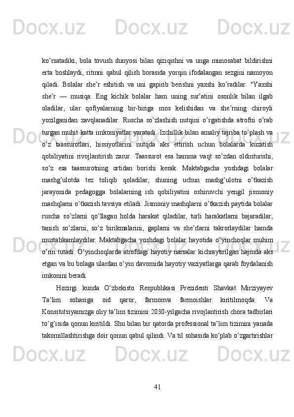 ko’rsatadiki,   bola   tovush   dunyosi   bilan   qiziqishni   va   unga   munosabat   bildirishni
erta   boshlaydi,   ritmni   qabul   qilish   borasida   yorqin   ifodalangan   sezgini   namoyon
qiladi.   Bolalar   she’r   eshitish   va   uni   gapirib   berishni   yaxshi   ko’radilar.   "Yaxshi
she’r   —   musiqa.   Eng   kichik   bolalar   ham   uning   sur’atini   osonlik   bilan   ilgab
oladilar,   ular   qofiyalarning   bir-biriga   mos   kelishidan   va   she’rning   chiroyli
yozilganidan   zavqlanadilar.   Ruscha   so’zlashish   nutqini   o’rgatishda   atrofni   o’rab
turgan muhit katta imkoniyatlar yaratadi. Izchillik bilan amaliy tajriba to’plash va
o’z   taassurotlari,   hissiyotlarini   nutqda   aks   ettirish   uchun   bolalarda   kuzatish
qobiliyatini   rivojlantirish   zarur.   Taassurot   esa   hamma   vaqt   so’zdan   oldinturishi,
so’z   esa   taassurotning   ortidan   borishi   kerak.   Maktabgacha   yoshdagi   bolalar
mashg’ulotda   tez   toliqib   qoladilar,   shuning   uchun   mashg’ulotni   o’tkazish
jarayonida   pedagogga   bolalarning   ish   qobiliyatini   oshiruvchi   yengil   jismoniy
mashqlarni o’tkazish tavsiya etiladi. Jismoniy mashqlarni o’tkazish paytida bolalar
ruscha   so’zlarni   qo’llagan   holda   harakat   qiladilar,   turli   harakatlarni   bajaradilar,
tanish   so’zlarni,   so’z   birikmalarini,   gaplarni   va   she’rlarni   takrorlaydilar   hamda
mustahkamlaydilar.   Maktabgacha   yoshdagi   bolalar   hayotida   o’yinchoqlar   muhim
o’rin tutadi. O’yinchoqlarda atrofdagi hayotiy narsalar kichraytirilgan hajmda aks
etgan va bu bolaga ulardan o’yin davomida hayotiy vaziyatlarga qarab foydalanish
imkonini beradi.
Hozirgi   kunda   O‘zbekisto   Respublikasi   Prezidenti   Shavkat   Mirziyayev
Ta’lim   sohasiga   oid   qaror,   farmonva   farmoishlar   kiritilmoqda.   Va
Konsitutsiyamizga oliy ta’lim tizimini 2030-yilgacha rivojlantirish chora tadbirlari
to’g’isida qonun kiritildi. Shu bilan bir qatorda professional ta’lim tizimini yanada
takomillashtirishga doir qonun qabul qilindi. Va til sohasida ko’plab o’zgartirishlar
41 