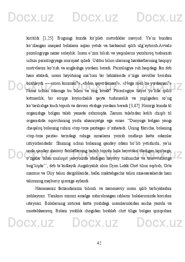 kiritildi   [1,25].   Bugungi   kunda   ko’plab   metodiklar   mavjud.   Ya’ni   bundan
ko’zlangan   maqsad   bolalarni   aqlan   yetuk   va   barkamol   qilib   ulg’aytirish.Avvalo
psixologiyga nazar solaylik: Inson o’zini bilish va yaqinlarini yaxshiroq tushunish
uchun psixologiyaga murojaat qiladi. Ushbu bilim ularning harakatlarining haqiqiy
motivlarini ko’rish va anglashga yordam beradi. Psixologiya ruh haqidagi fan deb
ham   ataladi,   inson   hayotning   ma’lum   bir   lahzalarida   o’ziga   savollar   berishni
boshlaydi   — «men  kimman?», «Men   qayerdaman?», «Nega  men  bu yerdaman?»
Nima   uchun   odamga   bu   bilim   va   ong   kerak?   Psixologiya   hayot   yo’lida   qolib
ketmaslik,   bir   ariqqa   keyinchalik   qayta   tushmaslik   va   yiqilgadan   so’ng
ko’tarilishga kuch topish va davom etishga yordam beradi [3,67]. Hozirgi kunda til
organishga   bolgan   talab   yanada   oshmoqda.   Zamon   talabidan   kelib   chiqib   til
organishda   oquvchining   yoshi   ahamiyatga   ega   emas.   “Dunyoga   kelgan   yangi
chaqaloq bolaning ruhini «top-toza paxtaga» o’xshatadi.  Uning fikricha, bolaning
«top-toza   paxta»   tarzidagi   ruhiga   nimalarni   yozish   mutlaqo   katta   odamlar
ixtiyorlaridadir.   Shuning   uchun   bolaning   qanday   odam   bo’lib   yetishishi,   ya’ni
unda qanday shaxsiy fazilatlarning tarkib topishi bola hayotdan oladigan tajribaga,
o’zgalar   bilan   muloqot   jarayonida   oladigan   hayotiy   tushuncha   va   tasavvurlariga
bog’liqdir’’,  deb   ta’kidlaydi   Angaliyalik   olim   Djon  Lokk.Chet   tilini   oqitish,   Orta
maxsus   va  Oliy  talim   dargohlarida,  balki  maktabgacha   talim   muassasalarida  ham
talimning majburiy qismiga aylandi.
Hammamiz   farzandimizni   bilimli   va   zamonaviy   inson   qilib   tarbiyalashni
xohlaymiz.   Yanikim   ozimiz   amalga   oshirolmagan   ishlarni   bolalarimizda   korishni
istaymiz.   Bolalarning   xotirasi   katta   yoshdagi   insonlarnikidan   ancha   yaxshi   va
mustahkamroq.   Bolani   yoshlik   chogidan   boshlab   chet   tiliga   bolgan   qiziqishini
42 