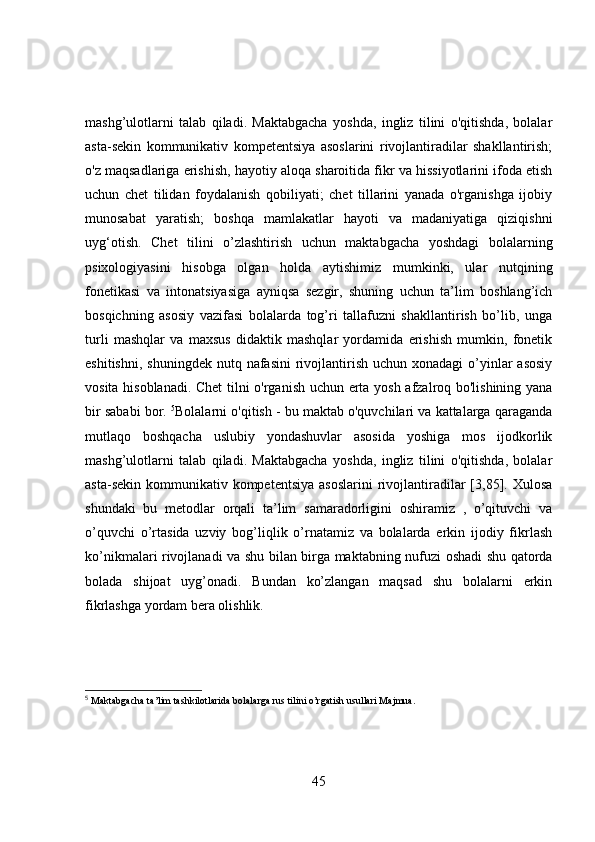 mashg’ulotlarni   talab   qiladi.   Maktabgacha   yoshda,   ingliz   tilini   o'qitishda,   bolalar
asta-sekin   kommunikativ   kompetentsiya   asoslarini   rivojlantiradilar   shakllantirish;
o'z maqsadlariga erishish, hayotiy aloqa sharoitida fikr va hissiyotlarini ifoda etish
uchun   chet   tilidan   foydalanish   qobiliyati;   chet   tillarini   yanada   o'rganishga   ijobiy
munosabat   yaratish;   boshqa   mamlakatlar   hayoti   va   madaniyatiga   qiziqishni
uyg‘otish.   Chet   tilini   o’zlashtirish   uchun   maktabgacha   yoshdagi   bolalarning
psixologiyasini   hisobga   olgan   holda   aytishimiz   mumkinki,   ular   nutqining
fonetikasi   va   intonatsiyasiga   ayniqsa   sezgir,   shuning   uchun   ta’lim   boshlang’ich
bosqichning   asosiy   vazifasi   bolalarda   tog’ri   tallafuzni   shakllantirish   bo’lib,   unga
turli   mashqlar   va   maxsus   didaktik   mashqlar   yordamida   erishish   mumkin,   fonetik
eshitishni,  shuningdek  nutq  nafasini  rivojlantirish  uchun  xonadagi   o’yinlar  asosiy
vosita hisoblanadi. Chet tilni o'rganish uchun erta yosh afzalroq bo'lishining yana
bir sababi bor.  5
Bolalarni o'qitish - bu maktab o'quvchilari va kattalarga qaraganda
mutlaqo   boshqacha   uslubiy   yondashuvlar   asosida   yoshiga   mos   ijodkorlik
mashg’ulotlarni   talab   qiladi.   Maktabgacha   yoshda,   ingliz   tilini   o'qitishda,   bolalar
asta-sekin  kommunikativ kompetentsiya   asoslarini   rivojlantiradilar   [3,85].  Xulosa
shundaki   bu   metodlar   orqali   ta’lim   samaradorligini   oshiramiz   ,   o’qituvchi   va
o’quvchi   o’rtasida   uzviy   bog’liqlik   o’rnatamiz   va   bolalarda   erkin   ijodiy   fikrlash
ko’nikmalari rivojlanadi va shu bilan birga maktabning nufuzi oshadi shu qatorda
bolada   shijoat   uyg’onadi.   Bundan   ko’zlangan   maqsad   shu   bolalarni   erkin
fikrlashga yordam bera olishlik.
5
 Maktabgacha ta’lim tashkilotlarida bolalarga rus tilini o’rgatish usullari Majmua.
45 